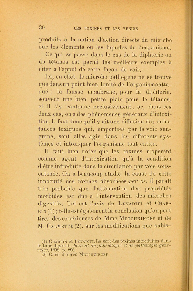 produits à la notion d’action directe du microbe sur les éléments ou les liquides de l’organisme. Ce qui se passe dans le cas de la diphtérie ou du tétanos est parmi les meilleurs exemples à citer à l’appui de cette façon de voir. Ici, en effet, le microbe pathogène ne se trouve que dans un point bien limité de l’organisme atta- qué : la fausse membrane, pour la diphtérie, souvent une bien petite plaie pour le tétanos, et il s’y cantonne exclusivement; or, dans ces deux cas, on a des phénomènes généraux d’intoxi- tion.Il faut donc qu’il y ait une diffusion des subs- tances toxiques qui, emportées par la voie san- guine, sont allés agir dans les différents sys- tèmes et intoxiquer l’organisme tout entier. Il faut bien noter que les toxines n’opèrent comme agent d’intoxication qu’à la condition d’être introduite dans la circulation par voie sous- cutanée. On a beaucoup étudié la cause de cette innocuité des toxines absorbées 'per os. Il paraît très probable que l’atténuation des propriétés morbides est due à l’intervention des microbes digestifs. Tel est l’avis de Levaditi et Chau- rin(1); telle est également la conclusion qu’on peut tirer des expériences de Mme Metchnikoff et de M. Calmette(2), sur les modifications que subis- (1) CiiAnRiN et Levaditi. Le sort des toxines introduites dans le tube digestif. Journal de physiologie et de pathologie géné- rales, 1898, p. 226. (2) Cités d’après Metchnikoff.