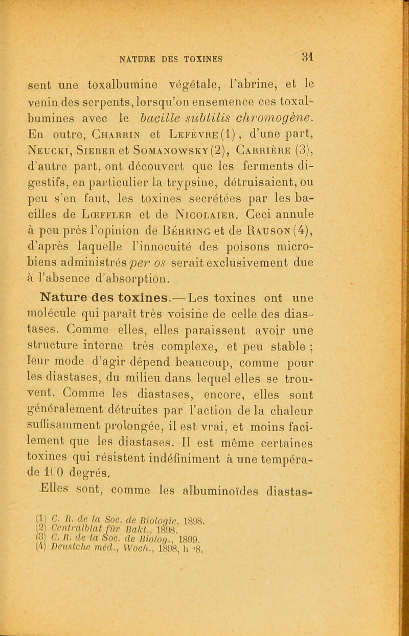 sent une toxalbumine végétale, l’abrine, et le venin des serpents, lorsqu’on ensemence ces toxal- bumines avec le bacille subtilis chromogène. En outre, Gharrin et Lefèvre(I), d’une part, Neugkt, Sierer et Somano\vsky(2), Carrière (3), d’autre part, ont découvert que les ferments di- gestifs, en particulier la trypsine, détruisaient, ou peu s’en faut, les toxines secrétées par les ba- cilles de Lœffler et de Nicolaier. Ceci annule à peu près l’opinion de Behring et de Rauson(4), d’après laquelle l’innocuité des poisons micro- biens administrés per os serait exclusivement due à l’absence d’absorption. Nature des toxines.— Les toxines ont une molécule qui paraît très voisine de celle des dias- tases. Gomme elles, elles paraissent avoir une structure interne très complexe, et peu stable ; leur mode d’agir dépend beaucoup, comme pour les diastases, du milieu dans lequel elles se trou- vent. Comme les diastases, encore, elles sont généralement détruites par l’action de la chaleur suffisamment prolongée, il est vrai, et moins faci- lement que les diastases. Il est même certaines toxines qui résistent indéfiniment à une tempéra- de K O degrés. Elles sont, comme les albuminoïdes diastas- (1) C. fl. de la Soc. de nioloqie, 1808. (2 Ccnlralhlal fur Uakl., 1808. (3) C. fl. de la Soc. de llioloq., 1809. (4) Devülche méd., Woch., 1808, h “8.