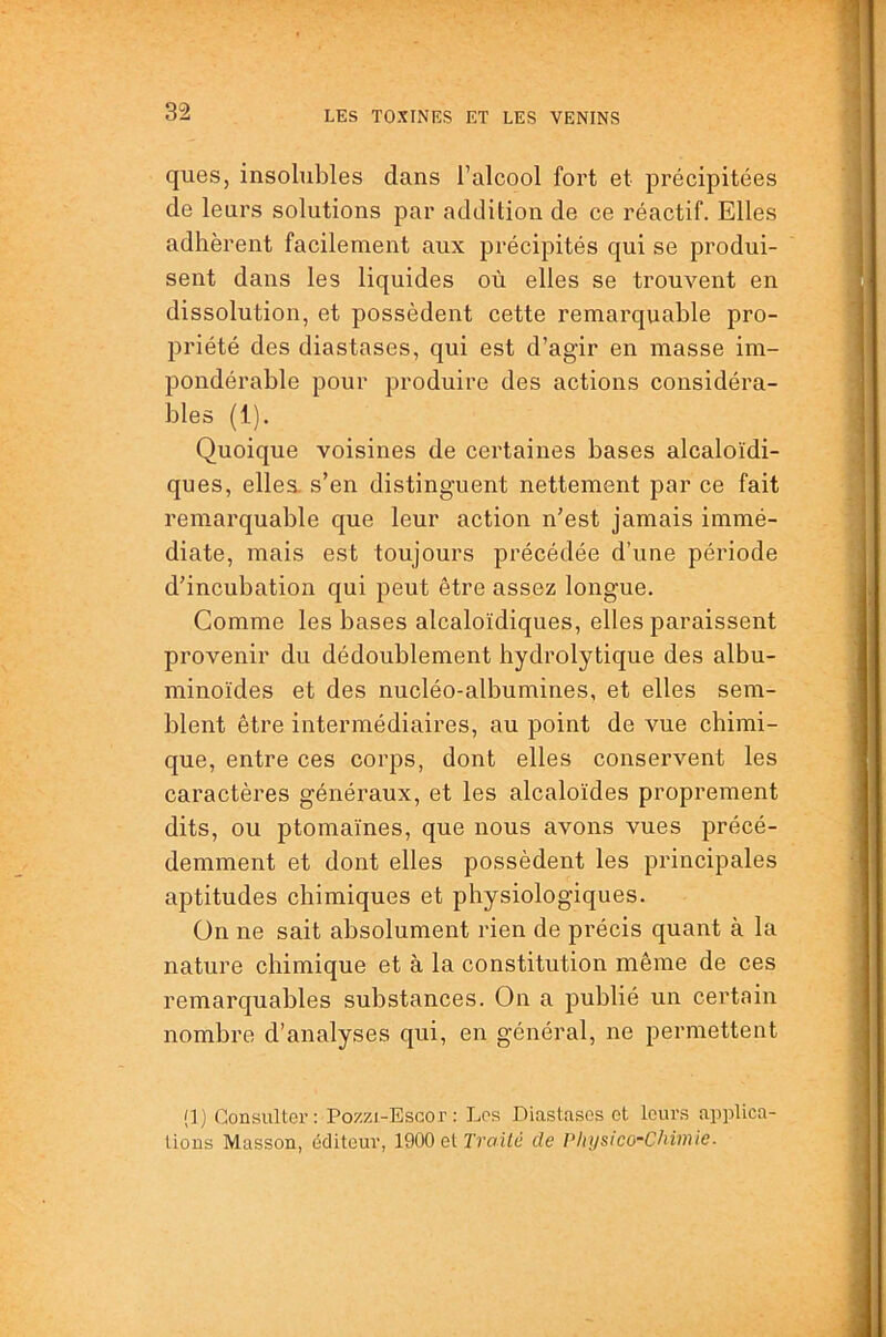 ques, insolubles dans l’alcool fort et précipitées de leurs solutions par addition de ce réactif. Elles adhèrent facilement aux précipités qui se produi- sent dans les liquides où elles se trouvent en dissolution, et possèdent cette remarquable pro- priété des diastases, qui est d’agir en masse im- pondérable pour produire des actions considéra- bles (1). Quoique voisines de certaines bases alcaloïdi- ques, elles, s’en distinguent nettement par ce fait remarquable que leur action n’est jamais immé- diate, mais est toujours précédée d’une période d’incubation qui peut être assez longue. Comme les bases alcaloïdiques, elles paraissent provenir du dédoublement hydrolytique des albu- minoïdes et des nucléo-albumines, et elles sem- blent être intermédiaires, au point de vue chimi- que, entre ces corps, dont elles conservent les caractères généraux, et les alcaloïdes proprement dits, ou ptomaïnes, que nous avons vues précé- demment et dont elles possèdent les principales aptitudes chimiques et physiologiques. On ne sait absolument rien de précis quant à la nature chimique et à la constitution même de ces remarquables substances. On a publié un certain nombre d’analyses qui, en général, ne permettent (1) Consulter : Pozzi-Escor : Los Diastases et leurs aiiplica- lions Masson, éditeur, 1900 et 7'raùé de Physico-Chimie.