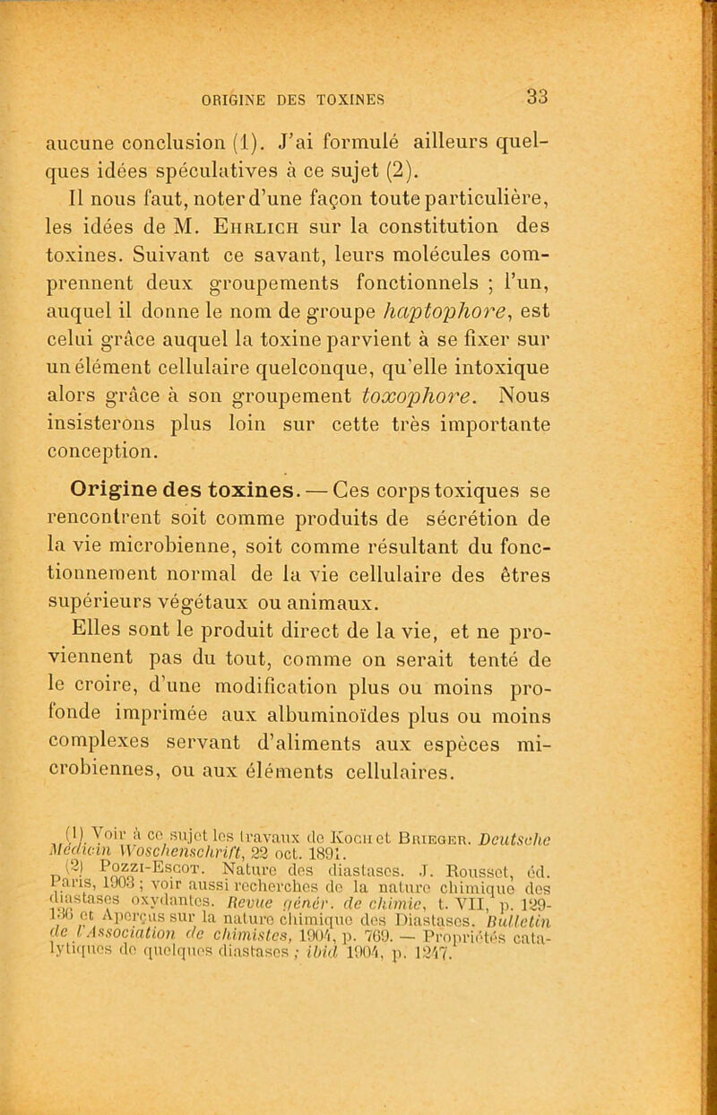 aucune conclusion (1). J’ai formulé ailleurs quel- ques idées spéculatives à ce sujet (2), Il nous faut, noter d’une façon toute particulière, les idées de M. Ehrlich sur la constitution des toxines. Suivant ce savant, leurs molécules com- prennent deux groupements fonctionnels ; l’un, auquel il donne le nom de groupe haptophore^ est celui grâce auquel la toxine parvient à se fixer sur un élément cellulaire quelconque, qu’elle intoxique alors grâce à son groupement toxophore. Nous insisterons plus loin sur cette très importante conception. Origine des toxines. — Ces corps toxiques se rencontrent soit comme produits de sécrétion de la vie microbienne, soit comme résultant du fonc- tionnement normal de la vie cellulaire des êtres supérieurs végétaux ou animaux. Elles sont le produit direct de la vie, et ne pro- viennent pas du tout, comme on serait tenté de le croire, d’une modification plus ou moins pro- fonde imprimée aux albuminoïdes plus ou moins complexes servant d’aliments aux espèces mi- crobiennes, ou aux éléments cellulaires. CO sujet les Iravaux do Kociict Buiegeu. Deutsche Médian Woscliemchril't, 22 oct. 1891. n yc.tiu’0 clos diastasos. .T. Roussot, éd. I ans, 1J0.3 ; voir aussi recherches do la nature chLminue dos diastases oxydantes. Revue f/éncr. de chimie, t. vil, p. 129- , ’ et Aperçus sur la nature chimique dos Diastasos. Bulletin de l Association de chimistes, 190i,p. 769. — Propriétés cata- lytiques do quelques diastasos; ibkl 190'i, p. 12'i7.