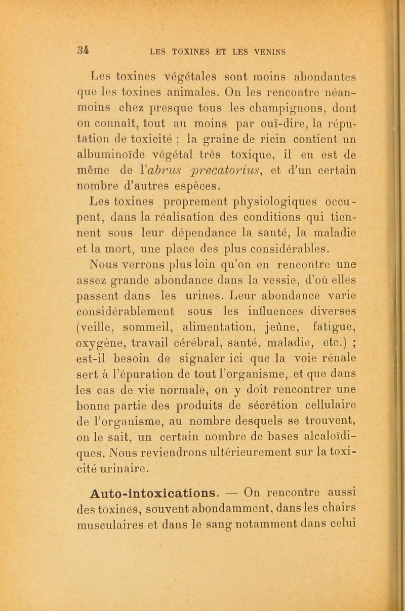 Les toxines végétales sont moins abondantes que les toxines animales. On les rencontre néan- moins chez presque tous les champignons, dont on connaît, tout au moins par ouï-dire, la répu- tation de toxicité ; la graine de ricin contient un albuminoïde végétal très toxique, il en est de même de Vahrus 'precatorius^ et d’un certain nombre d’autres espèces. Les toxines proprement physiologiques occu- pent, dans la réalisation des conditions qui tien- nent sous leur dépendance la santé, la maladie et la mort, une place des plus considérables. Nous verrons plus loin qu’on en rencontre une assez grande abondance dans la vessie, d’où elles passent dans les urines. Leur abondance varie considérablement sous les influences diverses (veille, sommeil, alimentation, jeûne, fatigue, oxygène, travail cérébral, santé, maladie, etc.) ; est-il besoin de signaler ici que la voie rénale sert à l’épuration de tout l’organisme, et que dans les cas de vie normale, on y doit rencontrer une bonne partie des produits de sécrétion cellulaire de l’organisme, au nombre desquels se trouvent, on le sait, un certain nombre de bases alcaloïdi- ques. Nous reviendrons ultérieurement sur la toxi- cité urinaire. Auto-intoxications. — On rencontre aussi des toxines, souvent abondamment, dans les chairs musculaires et dans le sanff notamment dans celui