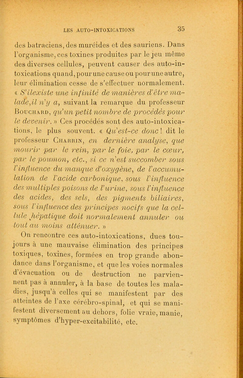 des batraciens, des muréides et des sauriens. Dans l’organisme, ces toxines produites par le jeu même des diverses cellules, peuvent causer des auto-in- toxications quand, pour une cause ou pour une autre, leur élimination cesse de s’effectuer normalement. « S’ilexiste une infinité de manières d'être ma- lade n'y a, suivant la remarque du professeur Bouchard, qu'un 'petit nombre de procédés pour le devenir. » Ces procédés sont des auto-intoxica- tions, le plus souvent. « Qu'est-ce donc \ dit le professeur Gharrin, en dernière analyse., que mourir par le rein, par le foie, par le coeur, par le poumon, etc., si ce n'est succomber sous Vinjluefice du manque d’oxygène, de l'accumu- lation de l'acide carbonique, sous l'influence des multiples poisotis de l’urine, sous l’influence des acides, des sels, des pigments biliaires, sous l'influence des principes nocifs que la cel- lule hépatique doit normaleniQnt annuler ou, tout au moins atténuer. » On rencontre ces auto-intoxications, dues tou- jours à une mauvaise élimination des principes toxiques, toxines, formées en trop g'rande abon- dance dans l’organisme, et que les voies normales d évacuation ou de destruction ne parvien- nent pas à annuler, à la base de toutes les mala- dies, jusqu à celles qui se manifestent par des atteintes de 1 axe cérébro-spinal, et qui se mani- lestent diversement au dehors, folie vraie, manie, symptômes d’hyper-excitabilité, etc.