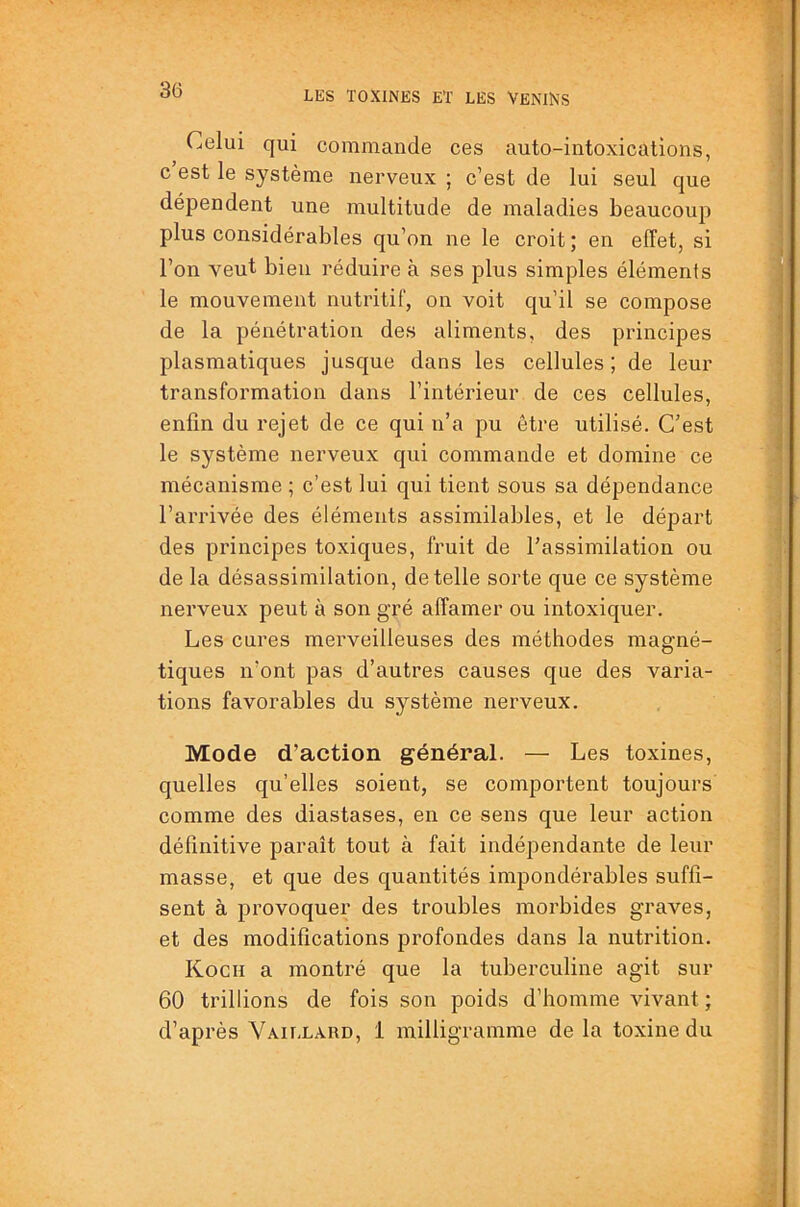 Celui qui commande ces auto-intoxications, c est le système nerveux ; c’est de lui seul que dépendent une multitude de maladies beaucoup plus considérables qu’on ne le croit ; en effet, si l’on veut bien réduire à ses plus simples éléments le mouvement nutritif, on voit qu’il se compose de la pénétration des aliments, des principes plasmatiques jusque dans les cellules ; de leur transformation dans l’intérieur de ces cellules, enfin du rejet de ce qui n’a pu être utilisé. C’est le système nerveux qui commande et domine ce mécanisme ; c’est lui qui tient sous sa dépendance l’arrivée des éléments assimilables, et le départ des principes toxiques, fruit de l’assimilation ou de la désassimilation, de telle sorte que ce système nerveux peut à son gré affamer ou intoxiquer. Les cures merveilleuses des méthodes magné- tiques n’ont pas d’autres causes que des varia- tions favorables du système nerveux. Mode d’action général. — Les toxines, quelles qu’elles soient, se comportent toujours comme des diastases, en ce sens que leur action définitive paraît tout à fait indépendante de leur masse, et que des quantités impondérables suffi- sent à provoquer des troubles morbides graves, et des modifications profondes dans la nutrition. Koch a montré que la tuberculine agit sur 60 trillions de fois son poids d’homme vivant ; d’après Vaill.vrd, 1 milligramme de la toxine du