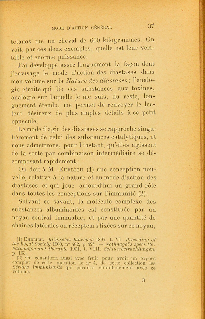 tétanos tue un cheval de 600 kilogrammes. On voit, par ces deux exemples, quelle est leur véri- table et énorme puissance. J’ai développé assez longuement la façon dont j’envisage le mode d’action des diastases dans mon volume sur la Nature des diastases \ l’analo- gie étroite qui lie ces substances aux toxines, analogie sur laquelle je me suis, du reste, lon- guement étendu, me permet de renvoyer le lec- teur désireux de plus amples détails à ce petit opuscule. Le mode d’agir des diastases se rapproche singu- lièrement de celui des substances catalytiques, et nous admettrons, pour l’instant, qu’elles agissent de la sorte par combinaison intermédiaire se dé- composant rapidement. On doit à M. Ehrlich (1) une conception nou- velle, relative à la nature et au mode d’action des diastases, et qui joue aujourd’hui un grand rôle dans toutes les conceptions sur l’immunité (2). Suivant ce savant, la molécule complexe des substances albuminoïdes est constituée par un noyau central immuable, et par une quantité de chaînes latérales ou récepteurs fixées sur ce noyau, (1) Ehrlich. KUnisches Jalirbuck 1897, t. VI. ProcedUiri of Ihc lional Society 1900, n° 482, p.42'i. — Notknagel's spccicUc. Palhotofiic und thérapie 1901, t. Vlll. Schtiissbetracntimyen, p. 163. (2) On consultera aussi avec fruit pour avoir un expose complot do cette question le n 4, do cetto collection les Sérums immunisants qui paraîtra simultanément avec ce volume. 3