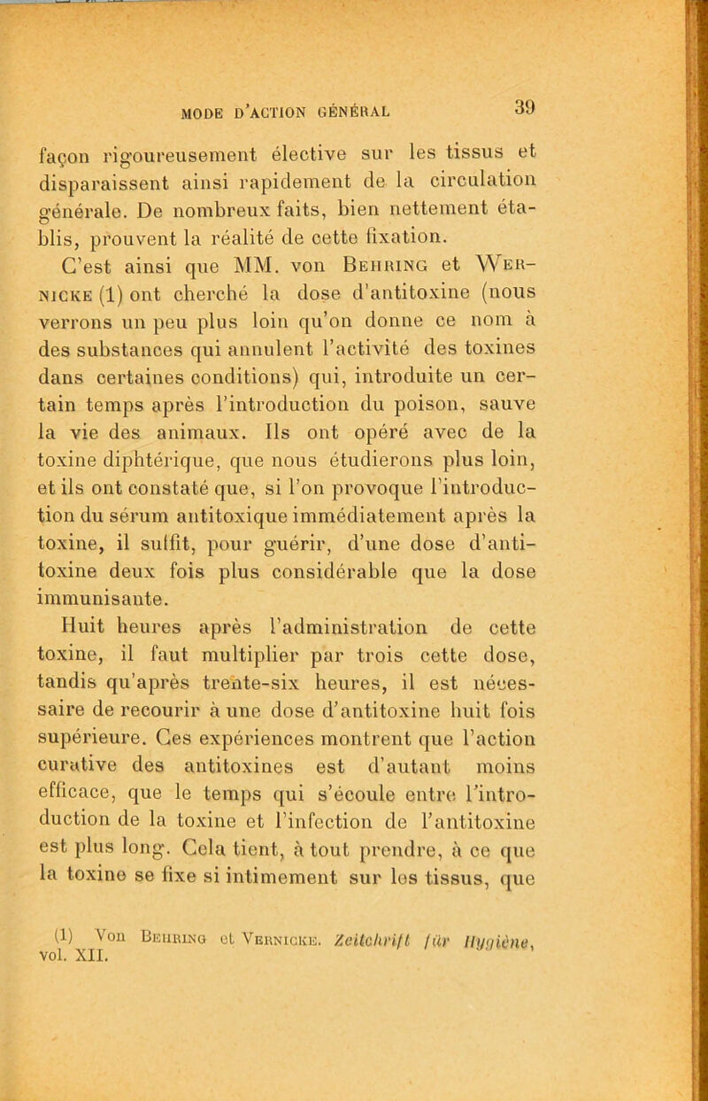 façon rigoureusement élective sur les tissus et disparaissent ainsi rapidement de la circulation générale. De nombreux faits, bien nettement éta- blis, prouvent la réalité de cette fixation. C’est ainsi que MM. von Behring et Wer- NJCKE (1) ont cherché la dose d’antitoxine (nous verrons un peu plus loin qu’on donne ce nom à des substances qui annulent l’activité des toxines dans certaines conditions) qui, introduite un cer- tain temps après l’introduction du poison, sauve la vie des animaux. Ils ont opéré avec de la toxine diphtérique, que nous étudierons plus loin, et ils ont constaté que, si l’on provoque l’introduc- tion du sérum antitoxique immédiatement après la toxine, il sutfit, pour guérir, d’une dose d’anti- toxine deux fois plus considérable que la dose immunisante. Huit heures après l’administration de cette toxine, il faut multiplier par trois cette dose, tandis qu’après treiite-six heures, il est néces- saire de recourir à une dose d’antitoxine huit fois supérieure. Ces expériences montrent que l’action curative des antitoxines est d’autant moins efficace, que le temps qui s’écoule entre l’intro- duction de la toxine et l’infection de l’antitoxine est plus long. Gela tient, à tout prendre, à ce que la toxine se fixe si intimement sur les tissus, que (1) Von Beiikino cl Veknigke. Zeitchrifl jür Uyqiène, vol. XII.