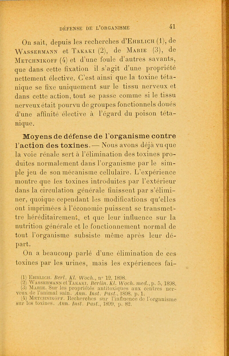 On sait, depuis les recherches d’EfiRLiCH (1), de Wassermann et Takaki (2), de Marie (3), de Metchnikoff (4) et d une foule d’autres savants, que dans cette fixation il s’agit d’une propriété nettement élective. C’est ainsi que la toxine téta- nique se fixe uniquement sur le tissu nerveux et dans cette action, tout se passe comme si le tissu nerveux était pourvu de groupes fonctionnels doués d’une affinité élective à l’égard du poison téta- nique. Moyens de défense de l’organisme contre l’action des toxines.— Nous avons déjà vu que la voie rénale sert à l’élimination des toxines pro- duites normalement dans l’organisme par le sim- ple jeu de son mécanisme cellulaire. L’expérience montre que les toxines introduites par l’extérieur dans la circulation générale finissent par s’élimi- ner, quoique cependant les modifications qu’elles ont imprimées à l’économie puissent se transmet- tre héréditairement, et que leur influence sur la nutrition générale et le fonctionnement normal de tout l’organisme subsiste même après leur dé- part. On a beaucoup parlé d’une élimination de ces toxines par les urines, mais les expériences fai- (1) Ehrlicii. Berl. KL Woch., n'* 12, 1808. (2) Wassermann clÏAKAiçi. HoHin. KL Woch. meci.,p. 5, 1808. (.3) AIarie. .Sur les propriclés auliloxRpies aux coulres uer- Ycux do riiuimal sain. Ann. In.'ft. 1808. p. 1. (/i) METi'.itNiKi)i''F. Rccliorchos sur rinfluonco do l'organisme sur les lüxiiR's. .I?m. Inst. Past., 1890, p. 82.