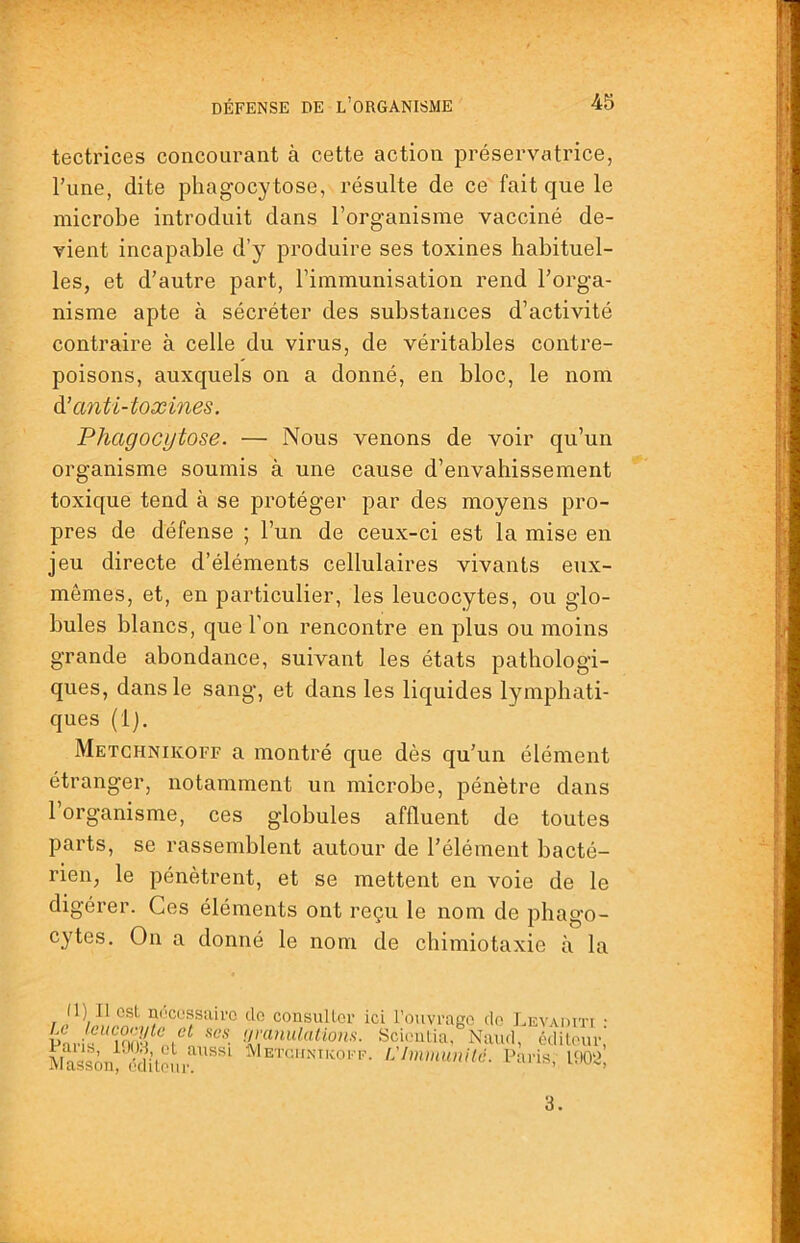 tectrices concourant à cette action préservatrice, l’une, dite phagocytose, résulte de ce fait que le microbe introduit dans l’organisme vacciné de- vient incapable d’y produire ses toxines habituel- les, et d’autre part, l’immunisation rend l’orga- nisme apte à sécréter des substances d’activité contraire à celle du virus, de véritables contre- poisons, auxquels on a donné, en bloc, le nom à! anti-toxines. Phagocytose. — Nous venons de voir qu’un organisme soumis à une cause d’envahissement toxique tend à se protéger par des moyens pro- pres de défense ; l’un de ceux-ci est la mise en jeu directe d’éléments cellulaires vivants eux- mêmes, et, en particulier, les leucocytes, ou glo- bules blancs, que l’on rencontre en plus ou moins grande abondance, suivant les états pathologi- ques, dans le sang, et dans les liquides lymphati- ques (Ij. Metchnikoff a montré que dès qu’un élément étranger, notamment un microbe, pénètre dans l’organisme, ces globules affluent de toutes parts, se rassemblent autour de l’élément bacté- rien, le pénètrent, et se mettent en voie de le digérer. Ces éléments ont reçu le nom de phago- cytes. On a donné le nom de chimiotaxie à la (1) Il est niîcessuiro do consulter ici l’ouvrage do LEVAin 3.