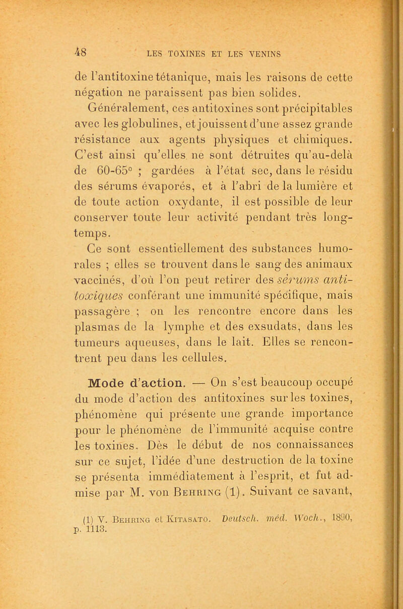 de l’antitoxine tétanique, mais les raisons de cette négation ne paraissent pas bien solides. Généralement, ces antitoxines sont précipitables avec les globulines, et jouissent d’une assez grande résistance aux agents physiques et chimiques. C’est ainsi qu’elles ne sont détruites qu’au-delà de 60-65° ; gardées à l’état sec, dans le résidu des sérums évaporés, et à l’abri de la lumière et de toute action oxydante, il est possible de leur conserver toute leur activité pendant très long- temps. Ce sont essentiellement des substances humo- rales ; elles se trouvent dans le sang des animaux vaccinés, d’où l’on peut retirer àes, sérums anti- ioxiques conférant une immunité spécifique, mais passagère ; on les rencontre encore dans les plasmas de la lymphe et des exsudats, dans les tumeurs aqueuses, dans le lait. Elles se rencon- trent peu dans les cellules. Mode d’action. — On s’est beaucoup occupé du mode d’action des antitoxines sur les toxines, phénomène qui présente une grande importance pour le phénomène de l’immunité acquise contre les toxines. Dès le début de nos connaissances sur ce sujet, l’idée d’une destruction de la toxine se présenta immédiatement à l’esprit, et fut ad- mise par M. von Behring (1). Suivant ce savant, (1) V. Behring ot Kitasa-TO. Deutsch. méd. Woch., 18'J0, p. 1113.