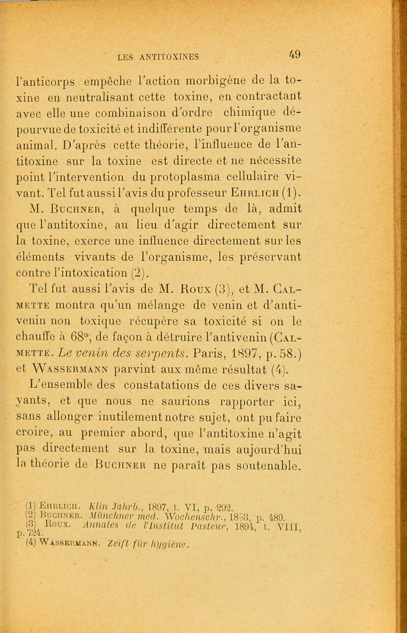 l’anticorps empêche Taction morbigène de la to- xine en neutralisant cette toxine, en contractant avec elle une combinaison d’ordre chimique dé- pourvue de toxicité et indifférente pour l'organisme animal. D’après cette théorie, l’influence de l’an- titoxine sur la toxine est directe et ne nécessite point l’intervention du protoplasma cellulaire vi- vant. Tel fut aussi l’avis du professeur Ehrlich (1). M. Buchner, à quelque temps de là, admit que l’antitoxine, au lieu d’agir directement sur la toxine, exerce une influence directement sur les éléments vivants de l’organisme, les préservant contre l’intoxication (2). Tel fut aussi l’avis de M. Roux (3), et M. Gal- METTE montra qu’un mélange de venin et d’anti- venin non toxique récupère sa toxicité si on le chauffe à 68°, de façon à détruire l’antivenin (Cal- METTE. Le venin des serpents. Paris, 1897, p. 58.) et Wassermann parvint aux même résultat (4). L’ensemble des constatations de ces divers sa- vants, et que nous ne saurions rapporter ici, sans allonger inutilement notre sujet, ont pu faire croire, au premier abord, que l’antitoxine n’agit pas directement sur la toxine, mais aujourd’hui la théorie de Buchner ne paraît pas soutenable. (1) Eiiulich. Klin Jahrb., 1897, i. VI, p. 292. (2) Bugiineu. Mïüichner med. Wocliensclir., 1858, p. 480. (3) Roux. Annales de l'InstiliU Paslcur, 1894, l. VI II, p. 724. ’ (4) Wassbumann. Zeifl fur hnfjiènc.