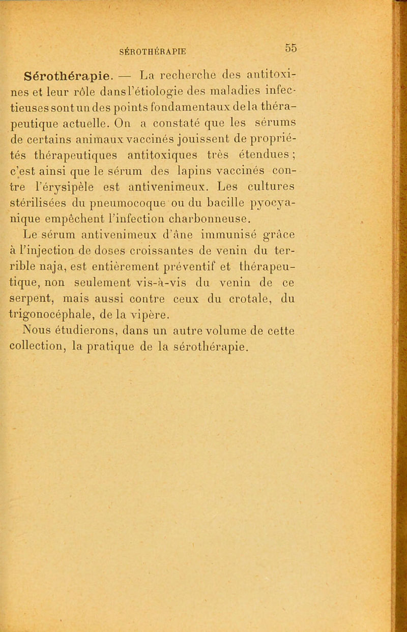 SÉROTHÉRAPIE Sérothérapie. — La recherche des antitoxi- nes et leur rôle dans l’étiologie des maladies infec- tieuses sont un des points fondamentaux delà théra- peutique actuelle. On a constaté que les sérums de certains animaux vaccinés jouissent de proprié- tés thérapeutiques antitoxiques très étendues ; c’est ainsi que le sérum des lapins vaccinés con- tre l’érysipèle est antivenimeux. Les cultures stérilisées du pneumocoque ou du bacille pyocya- nique empêchent l’infection charbonneuse. Le sérum antivenimeux d’àne immunisé grâce à l’injection de doses croissantes de venin du ter- rible naja, est entièrement préventif et thérapeu- tique, non seulement vis-à-vis du venin de ce serpent, mais aussi contre ceux du crotale, du trigonocéphale, de la vipère. Nous étudierons, dans un autre volume de cette collection, la pratique de la sérothérapie.