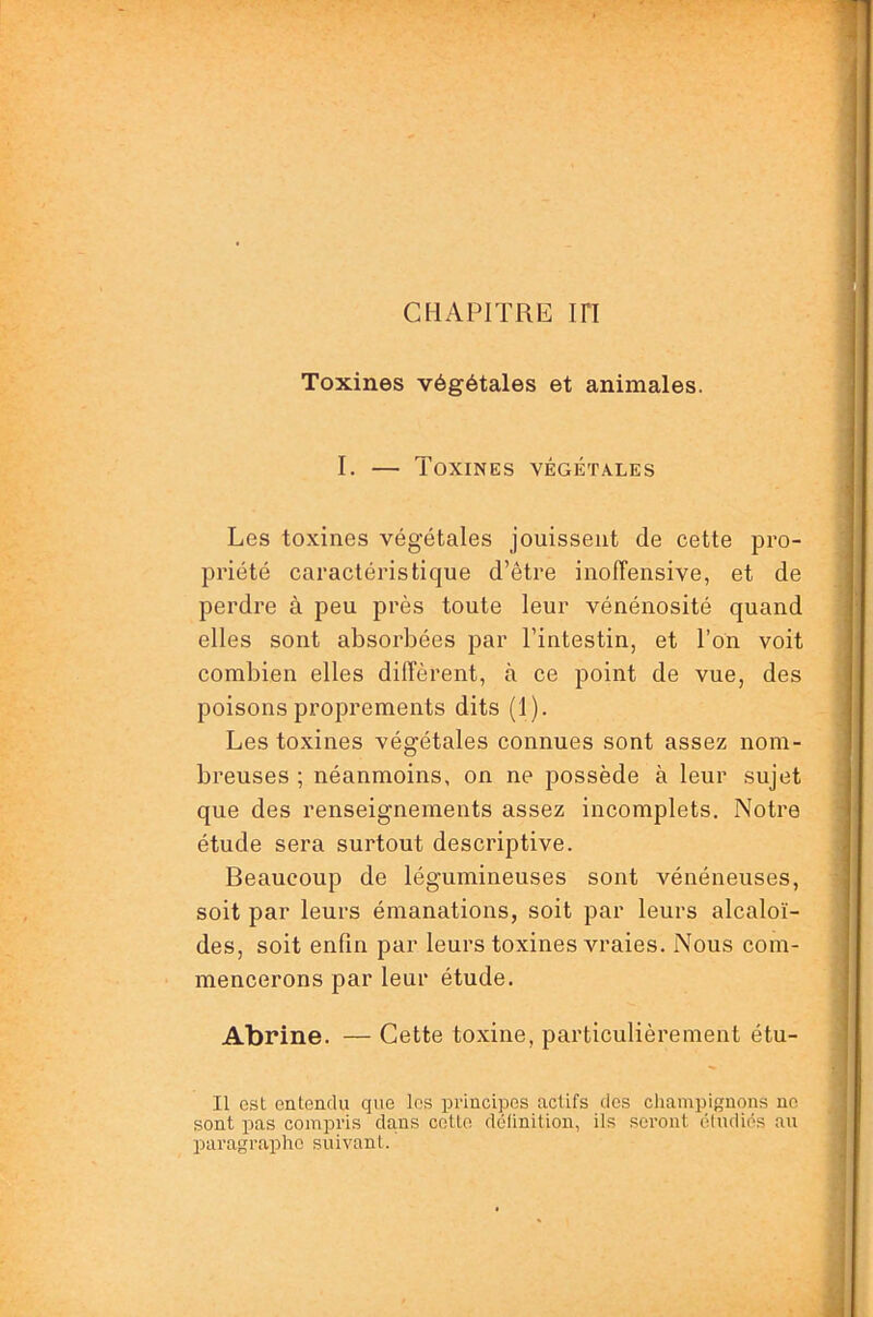 CHAPITRE in Toxines végétales et animales. I. — Toxines végétales Les toxines végétales jouissent de cette pro- priété caractéristique d’être inoffensive, et de perdre à peu près toute leur vénénosité quand elles sont absorbées par l’intestin, et l’on voit combien elles diffèrent, à ce point de vue, des poisons proprements dits (1). Les toxines végétales connues sont assez nom- breuses ; néanmoins, on ne possède à leur sujet que des renseignements assez incomplets. Notre étude sera surtout descriptive. Beaucoup de légumineuses sont vénéneuses, soit par leurs émanations, soit par leurs alcaloï- des, soit enfin par leurs toxines vraies. Nous com- mencerons par leur étude. Abrine. — Cette toxine, particulièrement étu- II est entendu que les principes actifs des champignons ne sont pas compris dans cette définition, ils sei’ont étudiés au paragraphe suivant.