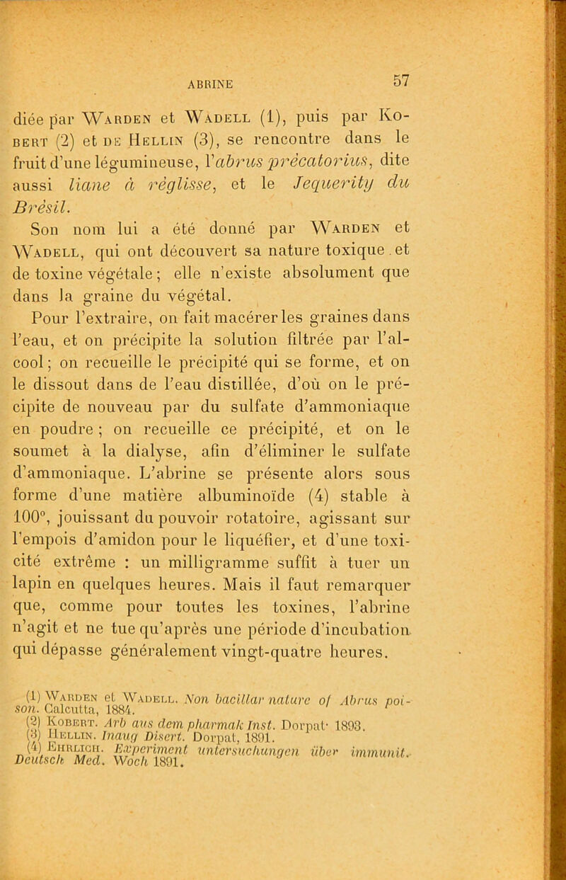 ABRINE diée par Warden et Wadell (1), puis par Ro- bert (2) et DE Hellin (3), se rencontre dans le fruit d’une légumineuse, \abrus 'prècatoriu^^ dite aussi liane à réglisse, et le Jequerity du Brésil. Son nom lui a été donné par Warden et Wadell, qui ont découvert sa nature toxique , et de toxine végétale ; elle n’existe absolument que dans la graine du végétal. Pour l’extraire, on fait macérer les graines dans l’eau, et on précipite la solution filtrée par l’al- cool ; on recueille le précipité qui se forme, et on le dissout dans de l’eau distillée, d’où on le pré- cipite de nouveau par du sulfate d’ammoniaque en poudre ; on recueille ce précipité, et on le soumet à la dialyse, afin d’éliminer le sulfate d’ammoniaque. L’abrine se présente alors sous forme d’une matière albuminoïde (4) stable à 100°, jouissant du pouvoir rotatoire, agissant sur l’empois d’amidon pour le liquéfier, et d’une toxi- cité extrême : un milligramme suffît à tuer un lapin en quelques heures. Mais il faut remarquer que, comme pour toutes les toxines, l’abrine n’agit et ne tue qu’après une période d’incubation qui dépasse généralement vingt-quatre heures. {1)Wahdei\ eL Wadell. Non bacillar nature o! Abrus poi- son. Calcutta, 1884. (2) Kobert. Arb ans dem pharmak Inst. Dorpat- 1893. )j\ Disert. Dorpat, 1891. nntersiœhungcn über immunit. Deutsek Med. Woeh 1891.