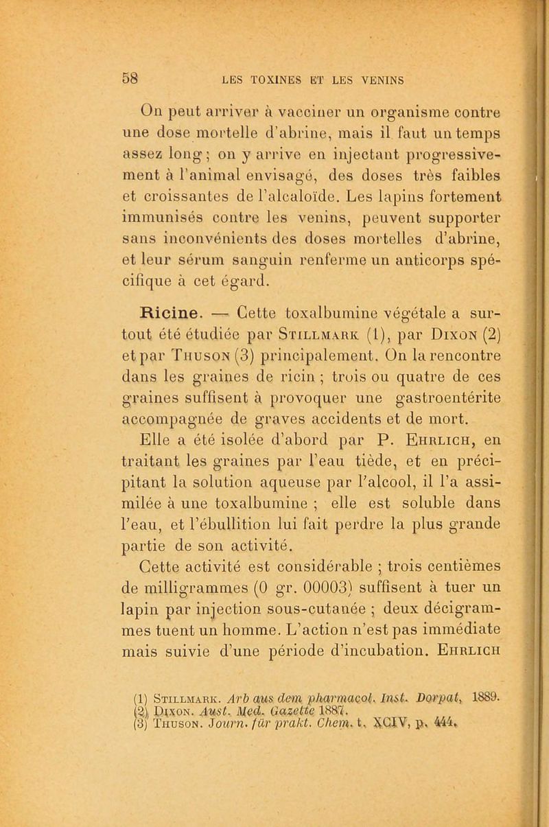 On peut arriver à vacciner un organisme contre une dose mortelle d’abrine, mais il faut un temps assez long ; on y arrive en injectant progressive- ment à l’animal envisagé, des doses très faibles et croissantes de l’alcaloïde. Les lapins fortement immunisés contre les venins, peuvent supporter sans inconvénients des doses mortelles d’abrine, et leur sérum sanguin renferme un anticorps spé- cifique à cet égard. Ricine. — Cette toxalbumine végétale a sur- tout été étudiée par Stillmahk (1), par Dixûn (2) et par Thuson (3) principalement. On la rencontre dans les graines de ricin ; trois ou quatre de ces graines suffisent à provoquer une gastroentérite accompagnée de graves accidents et de mort. Elle a été isolée d’abord par P. Ehrlich, en traitant les graines par l’eau tiède, et en préci- pitant la solution aqueuse par l’alcool, il l’a assi- milée à une toxalbumine ; elle est soluble dans l’eau, et l’ébullition lui fait perdre la plus grande partie de son activité. Cette activité est considérable ; trois centièmes de milligrammes (0 gr. 00003} suffisent à tuer un lapin par injection sous-cutanée ; deux décigram- mes tuent un homme. L’action n’est pas immédiate mais suivie d’une période d’incubation. Ehrlich (1) Stillmark. Arb aus dem phürmaçoli, Inst. Dorpat, 1889. DtxoN. Aust.. Med. Gazette 18&'Z. (3) ÏHUSON. iourn. filr prakt. Chem. t. XCIV, p. 444.