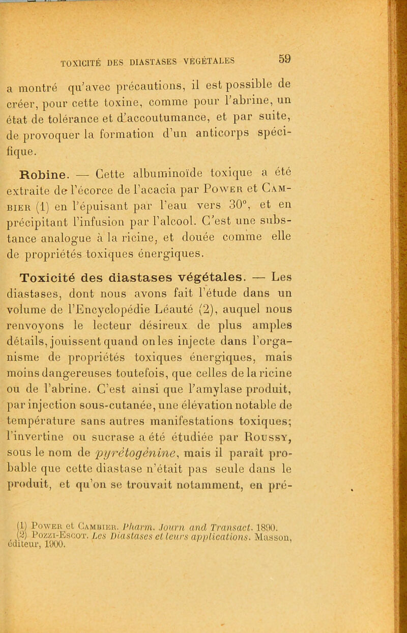 TOXICITÉ DES DIASTASES VÉGÉTALES a montré qu’avec précautions, il est possible de créer, pour cette toxine, comme pour l’abriue, un état de tolérance et d’accoutumance, et par suite, de provoquer la formation d’un anticorps spéci- fique. Robine. — Cette albuminoïde toxique a été extraite de l’écorce de l’acacia par Power et Cam- BiER (1) en l’épuisant par l’eau vers 30°, et en précipitant l’infusion par l’alcool. C’est une subs- tance analogue à la ricine, et douée comme elle de propriétés toxiques énergiques. Toxicité des diastases végétales. — Les diastases, dont nous avons fait l’étude dans un volume de l’Encyclopédie Léauté (2), auquel nous renvoyons le lecteur désireux de plus amples détails, jouissent quand onles injecte dans l’orga- nisme de propriétés toxiques énergiques, mais moins dangereuses toutefois, que celles de la ricine ou de l’abrine. C’est ainsi que l’amylase produit, par injection sous-cutanée, une élévation notable de température sans autres manifestations toxiques; l’invertine ou sucrase a été étudiée par Roussy, sous le nom de 'pyrètogènine^ mais il paraît pro- bable que cette diastase n’était pas seule dans le produit, et qu’on se trouvait notamment, en pré- (1) Power el Cambieh. I‘hnrm. Journ and Transact. 1800. . t°oziîi-Escoï. Les Diastases et leurs anniications. Miissou, odileur, 1000.