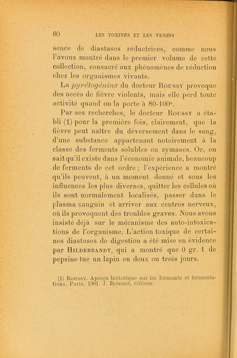 sence de diastases réductrices, comme nous l’avons montré dans le premier volume de cette collection, consacré aux phénomènes de réduction chez les organismes vivants. 2:>ijrèlogènine du docteur Roussy provoque des accès de fièvre violents, mais elle perd toute activité quand on la porte à 80-100°. Par ses recherches, le docteur Roussy' a éta- bli (1) pour la première fois, clairement, que la fièvre peut naître du déversement dans le sang, d’une substance appartenant notoirement à la classe des ferments solubles ou zymases. Or, on sait qu’il existe dans l’économie animale, beaucoup de ferments de cet ordre ; l’expérience a montré qu’ils peuvent, à un moment donné et sous les influences les plus diverses, quitter les cellules où ils sont normalement localisés, passer dans le plasma sanguin et arriver aux centres nerveux, où ils provoquent des troubles graves. Nous avons insisté déjà sur le mécanisme des auto-intoxica- tions de l’organisme. L’action toxique de certai- nes diastases de digestion a été mise en évidence par Hildebrandt, qui a montré que 0 gr. 1 de pepsine tue un lapin en deux ou trois jours. (1) Roussy. Aperçu historique sur les ferments et fermenta- tions. Paris, 1901. J. Rousset, éditeur.