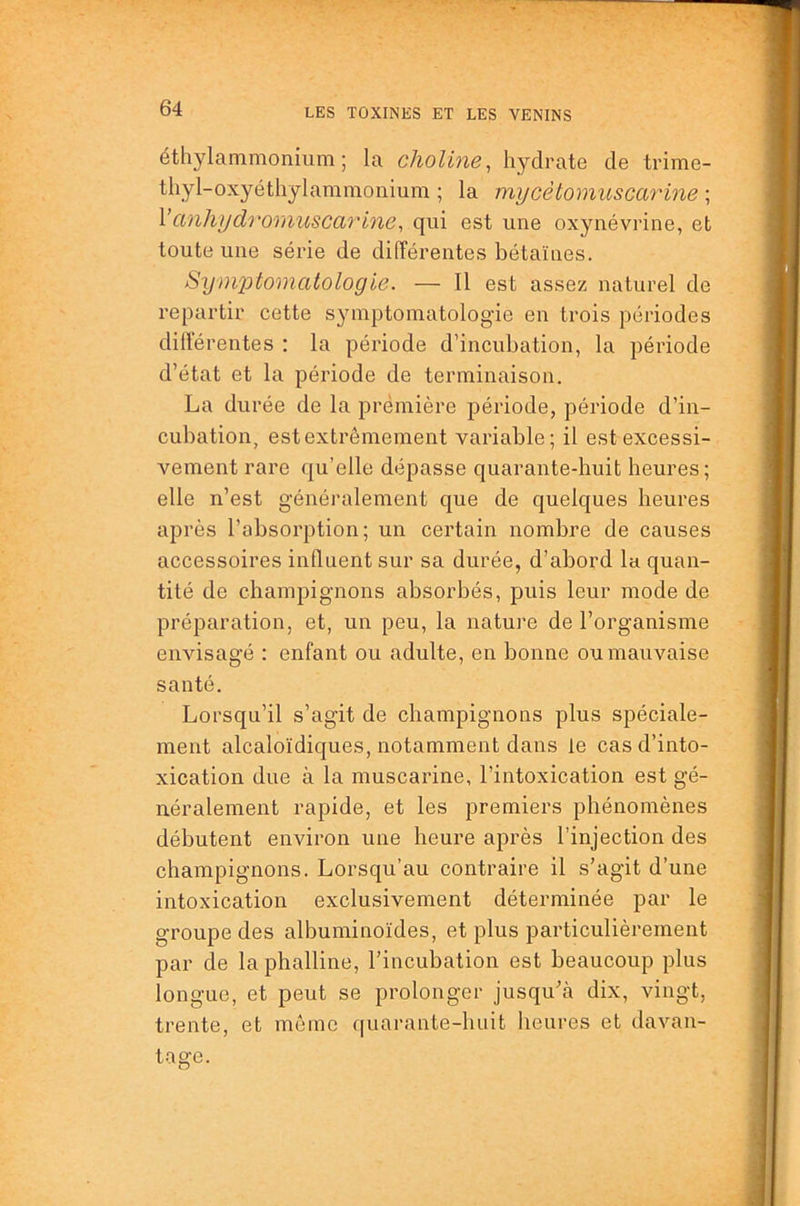 étliylammonium ; la choline, hydrate de trime- thyl-oxyéthylammonium ; la mycèlomuscarine ; Vcinhydromuscarine^ qui est une oxynévrine, et toute une série de différentes bétaïnes. Symptomatologie. — Il est assez naturel de repartir cette symptomatologie en trois périodes dilïérentes : la période d’incubation, la période d’état et la période de terminaison. La durée de la prémière période, période d’in- cubation, est extrêmement variable; il est excessi- vement rare qu’elle dépasse quarante-huit heures; elle n’est généralement que de quelques heures après l’absorption; un certain nombre de causes accessoires influent sur sa durée, d’abord lu quan- tité de champignons absorbés, puis leur mode de préparation, et, un peu, la nature de l’organisme envisagé ; enfant ou adulte, en bonne ou mauvaise santé. Lorsqu’il s’agit de champignons plus spéciale- ment alcaloïdiques, notamment dans le cas d’into- xication due à la muscarine, l’intoxication est gé- néralement rapide, et les premiers phénomènes débutent environ une heure après l’injection des champignons. Lorsqu’au contraire il s’agit d’une intoxication exclusivement déterminée par le groupe des albuminoïdes, et plus particulièrement par de laphalline, l’incubation est beaucoup plus longue, et peut se prolonger jusqu’à dix, vingt, trente, et même quarante-huit heures et davan- tage.