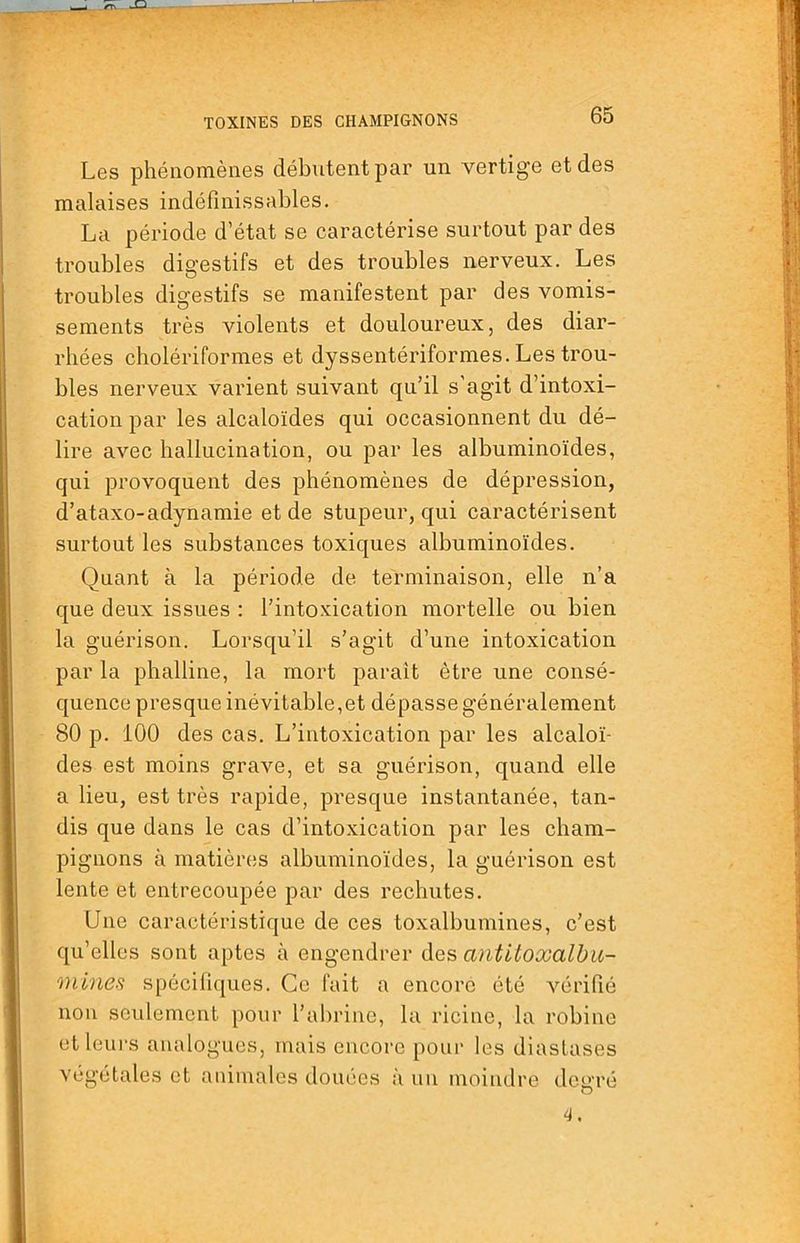 Les phénomènes débutent par un vertige et des malaises indéfinissables. La période d’état se caractérise surtout par des troubles digestifs et des troubles nerveux. Les troubles digestifs se manifestent par des vomis- sements très violents et douloureux, des diar- rhées cholériformes et dyssentériformes. Les trou- bles nerveux varient suivant qu’il s’agit d’intoxi- cation par les alcaloïdes qui occasionnent du dé- lire avec hallucination, ou par les albuminoïdes, qui provoquent des phénomènes de dépression, d’ataxo-adynamie et de stupeur, qui caractérisent surtout les substances toxiques albuminoïdes. Quant à la période de terminaison, elle n’a que deux issues : l’intoxication mortelle ou bien la guérison. Lorsqu’il s’agit d’une intoxication par la phalline, la mort paraît être une consé- quence presque inévitable,et dépasse généralement 80 p. 100 des cas. L’intoxication par les alcaloï- des est moins grave, et sa guérison, quand elle a lieu, est très rapide, presque instantanée, tan- dis que dans le cas d’intoxication par les cham- pignons à matièrcîs albuminoïdes, la guérison est lente et entrecoupée par des rechutes. Une caractéristique de ces toxalbumines, c’est qu’elles sont aptes à engendrer ù.qb antitoxalha- onlncs spécifiques. Ce fait a encore été vérifié non seulement pour l’abrine, la ricine, la robine etleui’s analogues, mais encore pour les diaslases végétales et animales douées à un moindre degré