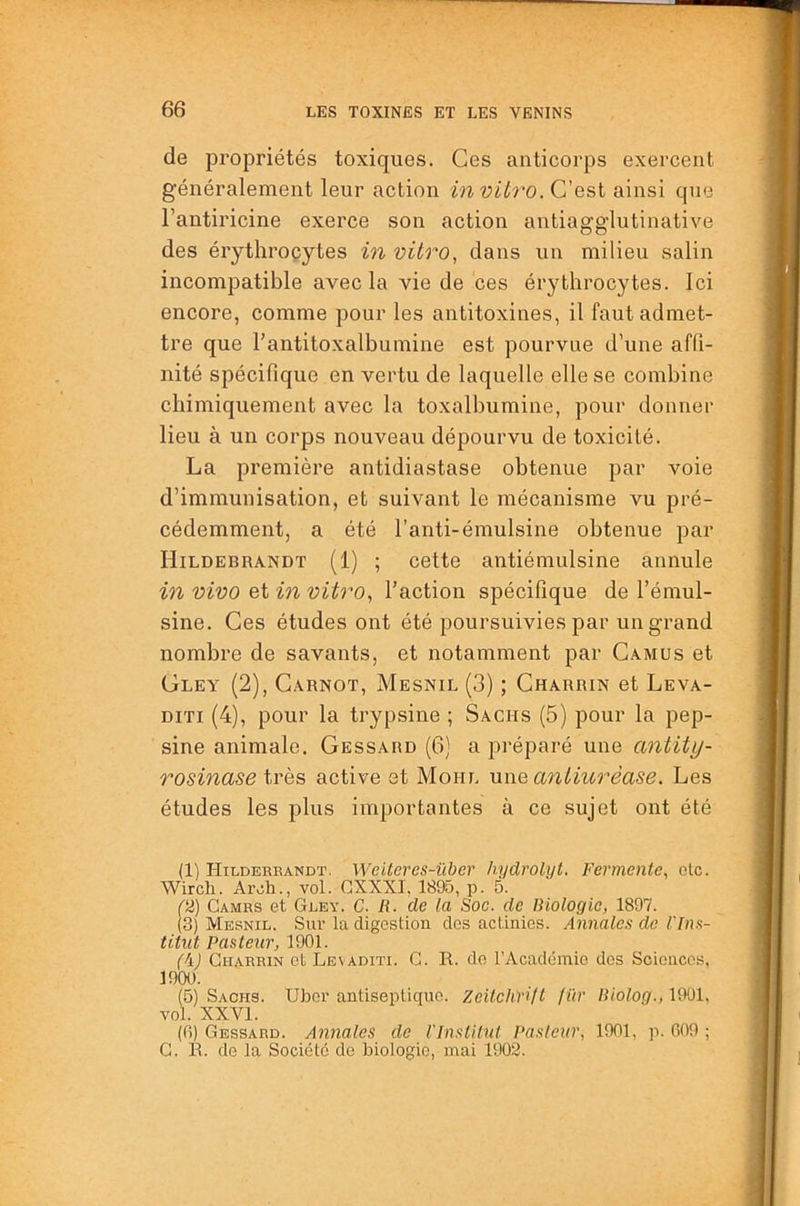 de pi’opriétés toxiques. Ces anticorps exercent généralement leur action invib'O.C'Qsi ainsi que l’antiricine exerce son action antiagglutinative des érythrocytes in vitro, dans un milieu salin incompatible avec la vie de ces érythrocytes. Ici encore, comme pour les antitoxines, il faut admet- tre que l’antitoxalbumine est pourvue d’une affi- nité spécifique en vertu de laquelle elle se combine chimiquement avec la toxalbumine, pour donner lieu à un corps nouveau dépourvu de toxicité. La première antidiastase obtenue par voie d’immunisation, et suivant le mécanisme vu pré- cédemment, a été l’anti-émulsine obtenue par Hildebrandt (1) ; cette antiémulsine annule in vivo et in vitro, Faction spécifique de Fémul- sine. Ces études ont été poursuivies par un grand nombre de savants, et notamment par Camus et Gley (2), Carnot, Mesnil (3) ; Charrin et Leva- DiTi (4), pour la trypsine ; Sachs (5) pour la pep- sine animale. Gessard (6) a préparé une antity- rosinase très active et Moitl une antiurèase. Les études les plus importantes à ce sujet ont été (1) Hildereandt. Weiteres-über hydrolyt. Fermente, olc. Wirch. ArÆ., vol. CXXXI, 1895, p. 5. (2) Cames et Gley. C. R. de la Soc. de Biologie, 1897. (3) Mesnil. Sur la digestion des actinies. Annales de l'Ins- titut Pasteur, 1901. (\) Ci-iARRiN et Levaditi. c. R. do rAcadémie des Sciences, 1900. (5) Sachs. Ubor antiseptique. Zeitchnft fïir B'iolog., 1901, vol. XXVI. (fi) Gessard. Annales de l'Institut Pasteur, 1901, p. 609 ; G. R. de la Société de biologie, mai 1903.
