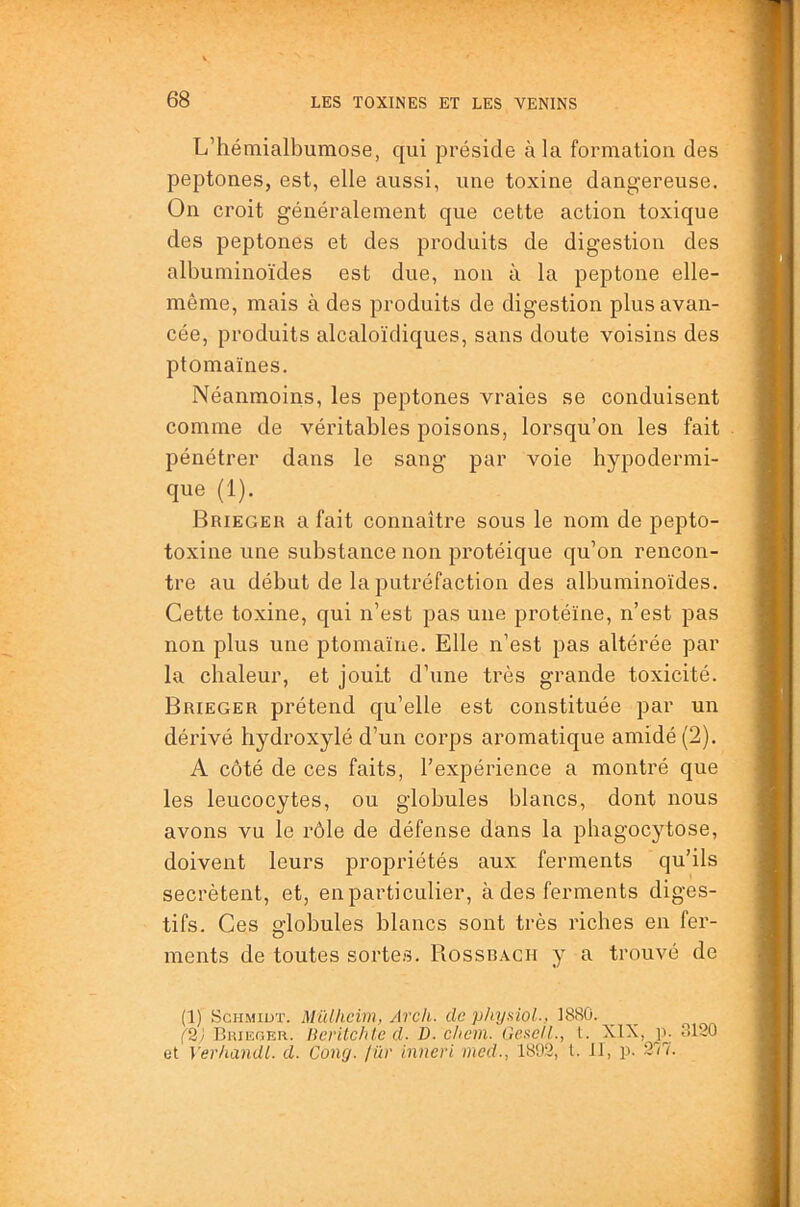 L’hémialbumose, qui préside à la formatioa des peptones, est, elle aussi, une toxine dangereuse. On croit généralement que cette action toxique des peptones et des produits de digestion des albuminoïdes est due, non à la peptone elle- même, mais à des produits de digestion plus avan- cée, produits alcaloïdiques, sans doute voisins des ptomaïnes. Néanmoins, les peptones vraies se conduisent comme de véritables poisons, lorsqu’on les fait pénétrer dans le sang par voie hypodermi- que (1). Brieger a fait connaître sous le nom de pepto- toxine une substance non protéique qu’on rencon- tre au début de la putréfaction des albuminoïdes. Cette toxine, qui n’est pas une protéïne, n’est pas non plus une ptoinaïne. Elle n’est pas altérée par la chaleur, et jouit d’une très grande toxicité. Brieger prétend qu’elle est constituée par un dérivé hydroxylé d’un corps aromatique amidé(2). A côté de ces faits, rexpérience a montré que les leucocytes, ou globules blancs, dont nous avons vu le rôle de défense dans la phagocytose, doivent leurs propriétés aux ferments qu’ils secrétent, et, en particulier, à des ferments diges- tifs. Ces globules blancs sont très riches en fer- ments de toutes sortes. Rossbach y a trouvé de (1) Schmidt. Mûlhciin, Arch. de phyaiol., 1880. (2/ Brieger. Heritchlc d. D. c/icm. GeiiCll., t. XIX, 3120 et Verhandl. d. Cono. lür inneri mcd., 1892, l. Il, p. 217.