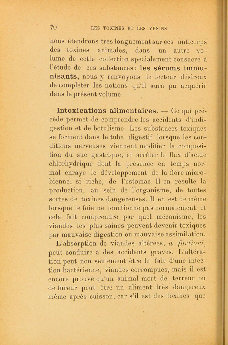 nous étendrons très longuement sur ces anticorps des toxines animales, dans un autre vo- lume de cette collection spécialement consacré à l’étude de ces substances : les sérums immu- nisants, nous y renvoyons le lecteur désireux de compléter les notions qu’il aura pu acquérir dans le présent volume. Intoxications alimentaires. — Ce qui pré- cède permet de comprendre les accidents d’indi- gestion et de botulisme. Les substances toxiques se forment dans le tube digestif lorsque les con- ditions nerveuses viennent modifier la composi- tion du suc gastrique, et arrêter le flux d’acide chlorhydrique dont la présence en temps nor- mal enraye le développement de la flore micro- bienne, si riche, de l’estomac. Il en résulte la production, au sein de l’organisme, de toutes sortes de toxines dangereuses. Il en est de môme lorsque le foie ne fonctionne pas normalement, et cela fait comprendre par quel mécanisme, les viandes les plus saines peuvent devenir toxiques par mauvaise digestion ou mauvaise assimilation. L’absorption de viandes altérées, a fortiori, peut conduire à des accidents graves. L’altéra- tion peut non seulement être le fait d’une infec- tion bactérienne, viandes corrompues, mais il est encore prouvé qu’un animal mort de terreur ou de fureur peut être un aliment très dangereux même après cuisson, car s’il est des toxines que