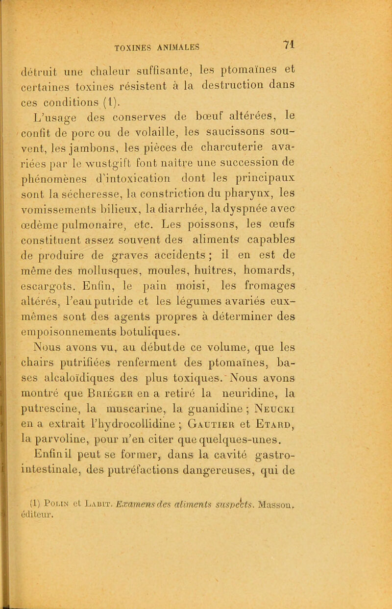 détruit une chaleur suffisante, les ptomaïnes et cei'taiues toxines résistent à la destruction dans ces conditions (1). L’usao-e des conserves de bœuf altérées, le O confit de porc ou de volaille, les saucissons sou- vent, les jambons, les pièces de charcuterie ava- riées par le wustgift font naitre une succession de phénomènes d'intoxication dont les principaux sont la sécheresse, la constriction du pharynx, les vomissements bilieux, ladiarrhée, la dyspnée avec œdème pulmonaire, etc. Les poissons, les œufs constituent assez souvent des aliments capables de produire de graves accidents ; il en est de même des mollusques, moules, huîtres, homards, escargots. Enfin, le pain moisi, les fromages altérés, beau putride et les légumes avariés eux- mêmes sont des agents propres à déterminer des empoisonnements botuliques. Nous avons vu, au début de ce volume, que les chairs putrifîées renferment des ptomaïnes, ba- ses alcaloïdiques des plus toxiques.'Nous avons montré que Buiéger en a retiré la neuridine, la putrescine, la muscarine, la guanidine ; Neugki en a extrait l’hydrocollidine ; Gautier et Etard, la parvoline, pour n’en citer que quelques-unes. Enfin il peut se former, dans la cavité gastro- intestinale, des putréfactions dangereuses, qui de (1) PoLiN et Lault. E.vamensdes aliments suspects. Massou. éditeur.