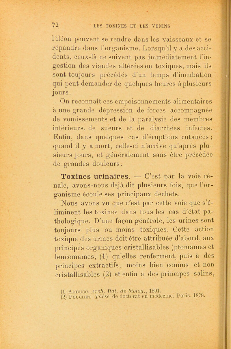 l’iléon peuvent se rendre dans les vaisseaux et se répandre dans l’org'anisme. Lorsqu’il y a des acci- dents, ceux-là ne suivent pas immédiatement l’in- gestion des viandes altérées ou toxiques, mais ils sont toujours précédés d’un temps d’incubation qui peut demander de quelques heures à plusieurs jours. On reconnaît ces empoisonnements alimentaires à une grande dépression de forces accompagnée de vomissements et de la paralysie des membres inférieurs, de sueurs et de diarrhées infectes. Enfin, dans quelques cas d’éruptions cutanées ; quand il y a mort, celle-ci n’arrive qu’après plu- sieurs jours, et généralement sans être précédée de grandes douleurs. Toxines urinaires. — C’est par la voie ré- nale, avons-nous déjà dit plusieurs fois, que l’or- ganisme écoule ses principaux déchets. Nous avons vu que c’est par cette voie que s’é- liminent les toxines dans tous les cas d’état pa- thologique. D’une façon générale, les urines sont toujours plus ou moins toxiques. Cette action toxique des urines doit être atti’ibuée d’abord, aux principes organiques cristallisables (ptomaïnes et leucomaïnes, (1) qu’elles renferment, puis à des principes extractifs, moins bien connus et non cristallisables (2) et enfin à des principes salins, (1) Adduco./lî’c/i./fa/, (ic &ioioûr., 1891. . (2) PouciiET. Thèse de doctorat eu uicdeciiie. Paris, 18/8.