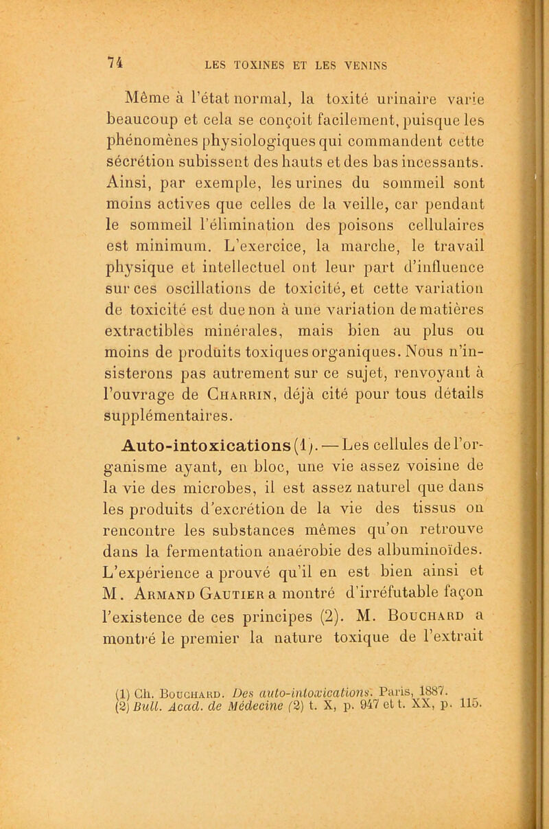 Même à l’état normal, la toxité urinaire varie beaucoup et cela se conçoit facilement, puisque les phénomènes physiologiques qui commandent cette sécrétion subissent des hauts et des bas incessants. Ainsi, par exemple, les urines du sommeil sont moins actives que celles de la veille, car pendant le sommeil l’élimination des poisons cellulaires est minimum. L’exercice, la marche, le travail physique et intellectuel ont leur part d’influence sur ces oscillations de toxicité, et cette variation de toxicité est due non à une variation de matières extractibles minérales, mais bien au plus ou moins de produits toxiques organiques. Nous n’in- sisterons pas autrement sur ce sujet, renvoyant à l’ouvrage de Gharrin, déjà cité pour tous détails supplémentaires. Auto-intoxications (Ip — Les cellules de l’or- ganisme ayant, en bloc, une vie assez voisine de la vie des microbes, il est assez naturel que dans les produits d’excrétion de la vie des tissus on rencontre les substances mêmes qu’on retrouve dans la fermentation anaérobie des albuminoïdes. L’expérience a prouvé qu’il en est bien ainsi et M. Armand Gautier a montré d’iri’éfutable façon l’existence de ces principes (2). M. Bouchard a montré le premier la nature toxique de l’extrait (1) Ch. Bougiiakd. Des auto-inloxications'. Paris, 1887. [2) Bull. Acad, de Médecine (2) t. X, p. 947 elt. XX, p. 115.