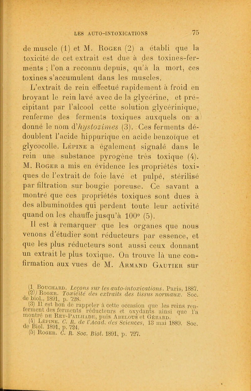 de muscle (1) et M. Roger (2) a établi que la toxicité de cet extrait est due à des toxines-fer- ments ; l’on a reconnu depuis, qu’à la mort, ces toxines s’accumulent dans les muscles. L’extrait de rein effectué rapidement à froid en broyant le rein lavé avec de la glycérine, et pré- cipitant par l’alcool cette solution glycérinique, renferme des ferments toxiques auxquels on- a donné le nom àliystozimes (3). Ces ferments dé- doublent l’acide hippurique en acide benzoïque et glycocolle. Lépine a également signalé dans le rein une substance pyrogène très toxique (4). M. Roger a mis en évidence les propriétés toxi- ques de l’extrait de foie lavé et pulpé, stérilisé par filtration sur bougie poreuse. Ce savant a montré que ces propriétés toxiques sont dues à des albuminoïdes qui perdent toute leur activité quand on les chaufTe jusqu’à 100° (5). Il est à remarquer que les organes que nous venons d’étudier sont réducteurs par essence, et que les plus réducteurs sont aussi ceux donnant un extrait le plus toxique. On trouve là une con- firmation aux vues de M. Armand Gautier sur /o\ Leçons sur les auto-intoxications. Paris, 1887. (2}J Roger. Toxicité des extraits des tissus normaux. Soc. de bioL, 1891, p. 728. (3) Il est bon de rappeler à cette occasion que les reins ron- lerment des ferments réducteurs et oxydants ainsi que l'a montra de Rey-Patliiade, puis Aüelous et Gérard. de BM I89l‘ 704des Sciences, 13 mai 1889. Soc. (5) Roger.’g. r! Soc. Biol. 1891, p. 727.