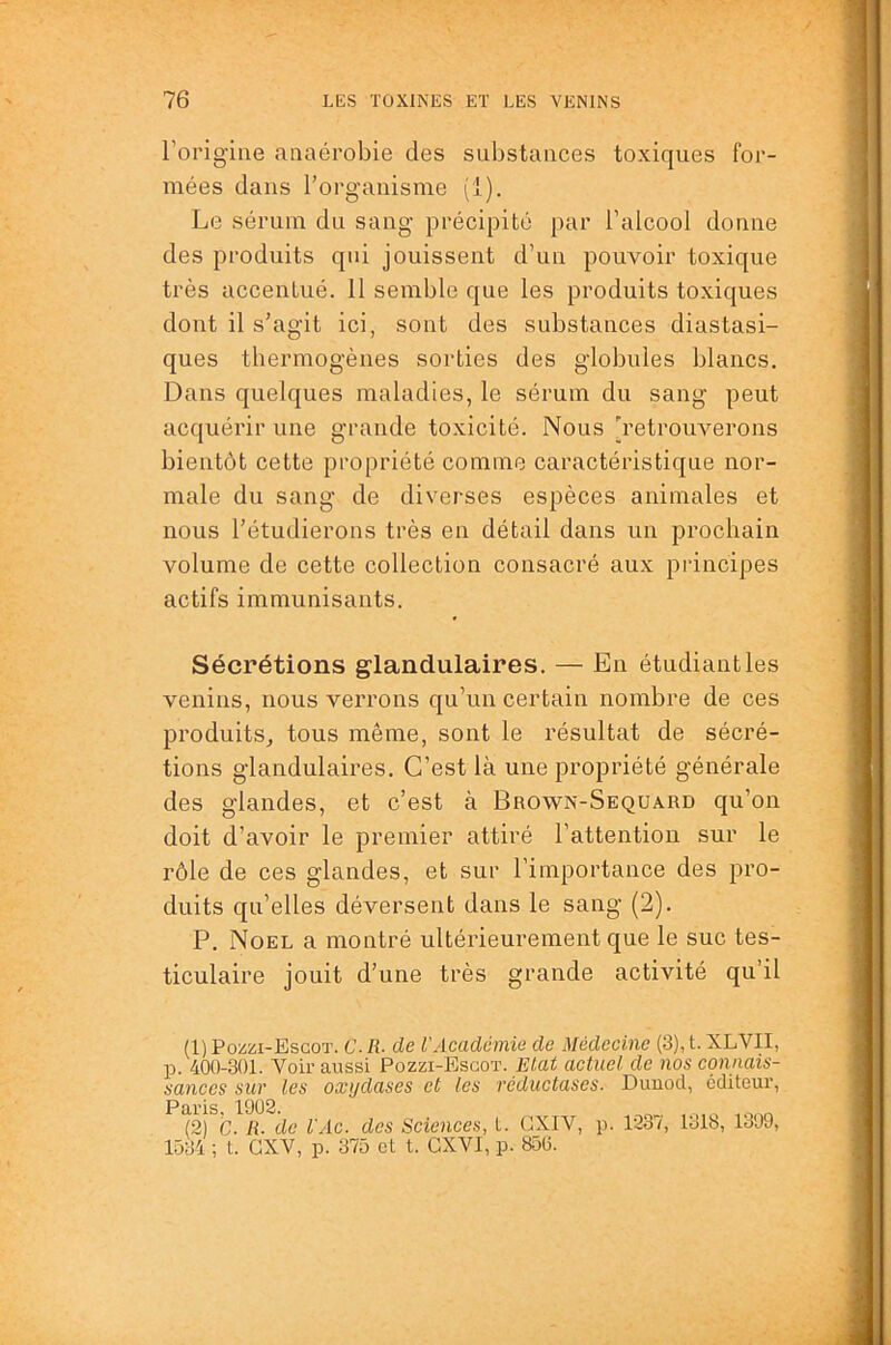 l’origine anaérobie des substances toxiques for- mées dans l’organisme (1). Le sérum du sang précipité par l’alcool donne des produits qui jouissent d’un pouvoir toxique très accentué. 11 semble que les produits toxiques dont il s’agit ici, sont des substances diastasi- ques thermogènes sorties des globules blancs. Dans quelques maladies, le sérum du sang peut acquérir une grande toxicité. Nous [retrouverons bientôt cette propriété comme caractéristique nor- male du sang de diverses espèces animales et nous l’étudierons très en détail dans un prochain volume de cette collection consacré aux principes actifs immunisants. Sécrétions glandulaires. — En étudiant les venins, nous verrons qu’un certain nombre de ces produits^ tous même, sont le résultat de sécré- tions glandulaires. C’est là une propriété générale des glandes, et c’est à Brown-Sequard qu’on doit d’avoir le premier attiré l’attention sur le rôle de ces glandes, et sur l’importance des pro- duits qu’elles déversent dans le sang (2). P. Noël a montré ultérieurement que le suc tes- ticulaire jouit d’une très grande activité qu’il (1) Poiizi-ESGOT. c. R. de l'Academie de Médecine (3), t. XLVII, p. 400-301. Voir aussi Pozzi-Bscot. Etat actuel de nos eomiais- sances sur les oxydases et les réductases. Dunocl, éditeur, Paris 1902. (2) C. R- de l'Ac. des Sciences, t. CXIY, p. 1237, 1318, 1309, 1.034 ; t. GXV, p. 375 et t. CXVI, p. 850.