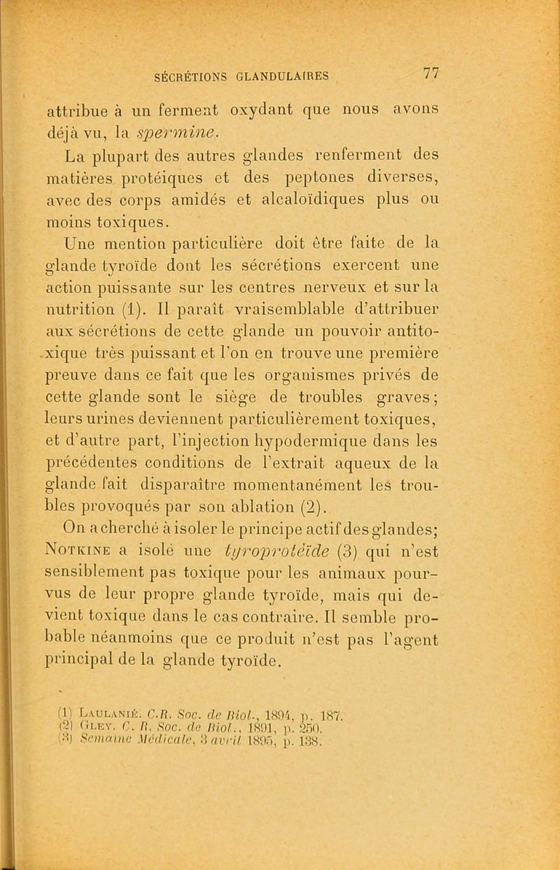 attribue à un ferment oxydant que nous avons déjà vu, la spermine. La plupart des autres gdandes renferment des matières protéiques et des peptones diverses, avec des corps amidés et alcaloïdiques plus ou moins toxiques. Une mention particulière doit être faite de la glande tyroïde dont les sécrétions exercent une action puissante sur les centres nerveux et sur la nutrition (1). Il paraît vraisemblable d’attribuer aux sécrétions de cette glande un pouvoir antito- -xique très puissant et l’on en trouve une première preuve dans ce fait que les organismes privés de cette glande sont le siège de troubles graAms ; leurs urines deviennent particulièrement toxiques, et d’autre part, l’injection hypodermique dans les précédentes conditions de l’extrait aqueux de la glande fait disparaître momentanément leè trou- bles provoqués par son ablation (2). On a cherché à isoler le principe actif des glandes; Notivine a isolé une tijroproièïde (3) qui n’est sensiblement pas toxique pour les animaux pour- vus de leur propre glande tyroïde, mais qui de- vient toxique dans le cas contraire. Il semble pro- bable néanmoins que ce produit n’est pas l’agent principal de la glande tyroïde. (1) LaulaniE. C.R. Soc. do Biol., ISR'i, ii. 1S7. (2) Clicy. C. n. Soc. de lüol.. 1801, ik 2.A0. Cl) ScmaiiLO Médicale, S avril 1805, p. 188.