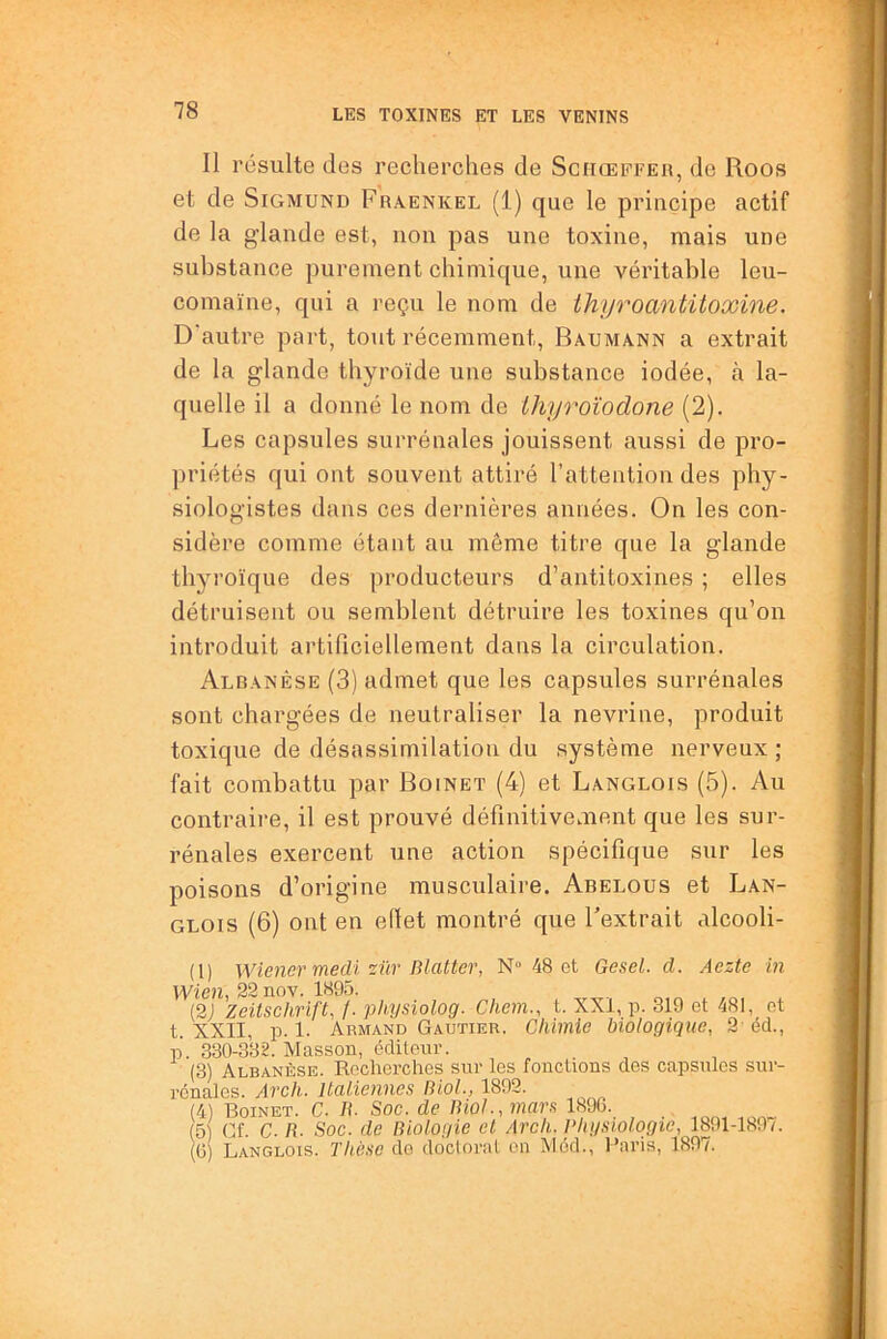 Il résulte des recherches de Sciiœffeu, de Roos et de Sigmund Fraenkel (1) que le principe actif de la glande est, non pas une toxine, mais une substance purement chimique, une véritable leu- comaïne, qui a reçu le nom de thyroantitoxine. D'autre part, tout récemment, Baumann a extrait de la glande thyroïde une substance iodée, à la- quelle il a donné le nom de ihyroïodone (2). Les capsules surrénales jouissent aussi de pro- priétés qui ont souvent attiré l’attention des phy- siologistes dans ces dernières années. On les con- sidère comme étant au môme titre que la glande thyroïque des producteurs d’antitoxines ; elles détruisent ou semblent détruire les toxines qu’on introduit artificiellement dans la circulation. Albanêse (3) admet que les capsules surrénales sont chargées de neutraliser la nevrine, produit toxique de désassimilation du système nerveux ; fait combattu par Boinet (4) et Langlois (5). Au contraire, il est prouvé définitivement que les sur- rénales exercent une action spécifique sur les poisons d’origine musculaire. Abelous et Lan- glois (6) ont en effet montré que l’extrait alcooli- (1) Wiener medi'zür Blattcr, N» 48 et Gesel. d. Aezte in Wien, 22 nov. 1895. (2) Zeitschrift, f. physiolog. Chem., t. XXi, p. 319 et 4SI, et t. XXII, p. 1. Armand Gautier. Chimie biologique, 2 éd., p. 330-332. Masson, éditeur. (3) Albanêse. Recherches sur les fouctious des capsules sur- rénales. Arch. Italiennes Biol., 1892. (4) Boinet. C. B. Soc. de Biol., mars 1896. (5) Cf. C. B. Soc. de Biologie et Arch. Phgsiolqgie, 1891-1897. (6) Langlois. Thèse de doctoral on Méd., l’aris, 1897.