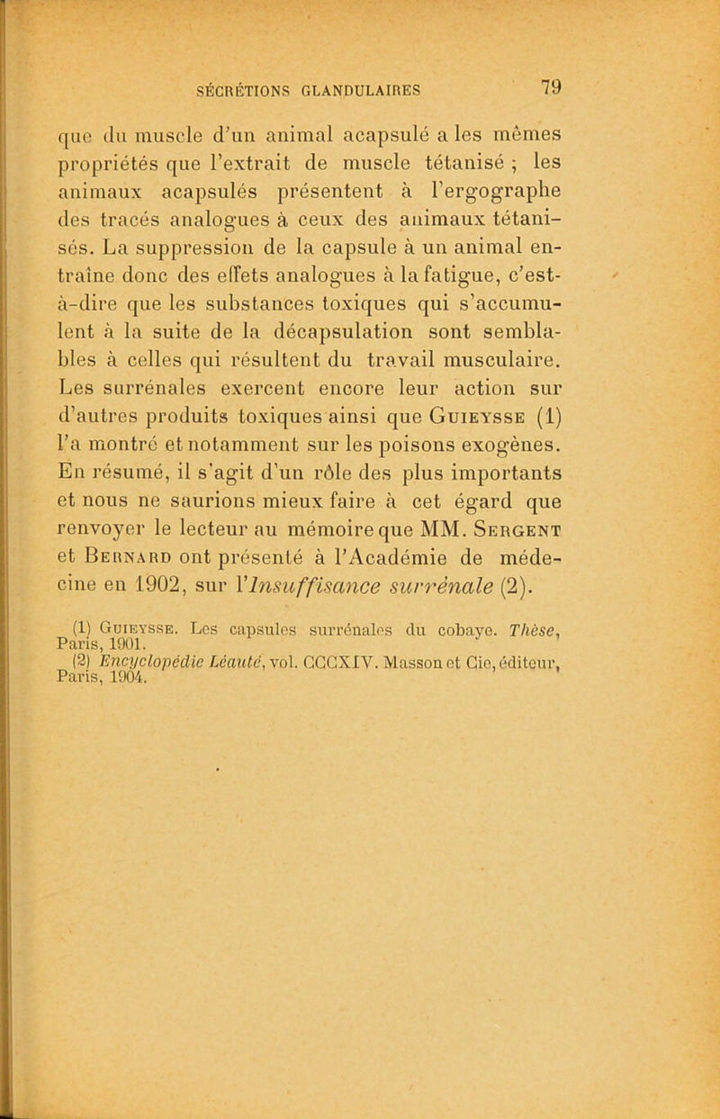 que du muscle d’un animal acapsulé a les mômes propriétés que l’extrait de muscle tétanisé ; les animaux acapsulés présentent à l’ergographe des tracés analogues à ceux des animaux tétani- sés. La suppression de la capsule à un animal en- traîne donc des effets analogues à la fatigue, c’est- à-dire que les substances toxiques qui s’accumu- lent à la suite de la décapsulation sont sembla- bles à celles qui résultent du travail musculaire. Les surrénales exercent encore leur action sur d’autres produits toxiques ainsi que Guieysse (1) l’a montré et notamment sur les poisons exogènes. En résumé, il s’agit d’un rôle des plus importants et nous ne saurions mieux faire à cet égard que renvoyer le lecteur au mémoire que MM. Sergent et Bernard ont présenté à l’Académie de méde- cine en 1902, sur Vlnsuffisance surrénale (2). (1) Guieysse. Les capsules surrénales du cobaye. Thèse, Paris, 1901. (2) Encyclopédie Léautc, vol. GGGXIV. Masson et Gie, éditeur, Paris, 1904.