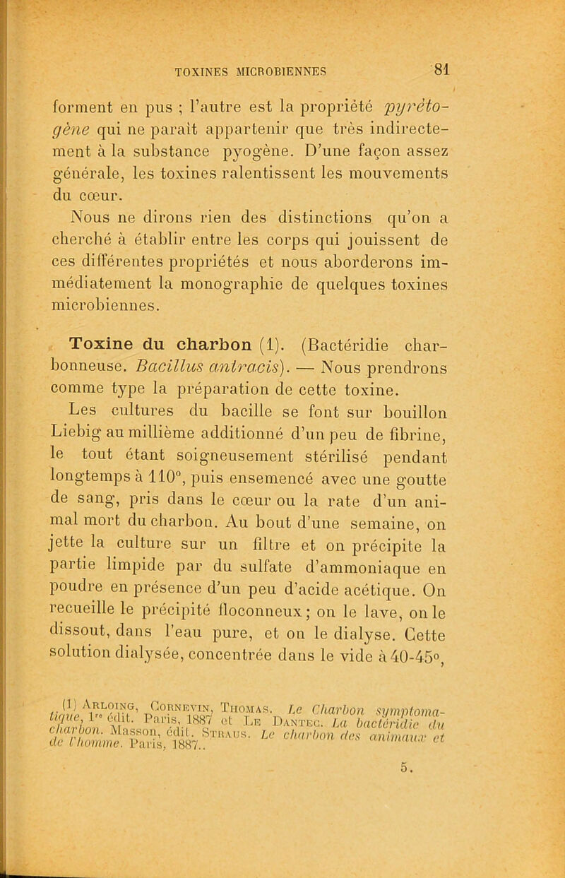 forment en pus ; l’autre est la propriété pyréto- gène qui ne parait appartenir que très indirecte- ment à la substance pyogène. D’une façon assez générale, les toxines ralentissent les mouvements du cœur. Nous ne dirons rien des distinctions qu’on a cherché à établir entre les corps qui jouissent de ces différentes propriétés et nous aborderons im- médiatement la monographie de quelques toxines microbiennes. Toxine du charbon (1). (Bactéridie char- bonneuse, Bacillus anirO'Cis). — Nous prendrons comme type la préparation de cette to.xine. Les cultures du bacille se font sur bouillon Liebig au millième additionné d’un peu de fibrine, le tout étant soigneusement stérilisé pendant longtemps à 110, puis ensemencé avec une goutte de sang, pris dans le cœur ou la rate d’un ani- mal mort du charbon. Au bout d’une semaine, on jette la culture sur un filtre et on précipite la partie limpide par du sulfate d’ammoniaque en poudre en présence d’un peu d’acide acétique. On recueille le précipité floconneux; on le lave, on le dissout, dans l’eau pure, et on le dialyse. Cette solution dialysée, concentrée dans le vide à 40-45°, (1) Arloing, Cornevin, ïiio.ma lime, édit. Paris, 1887 oI Le ch.dvboH. jVLcIssoii, cclil. de lliütime. Paris, 1887.. s. T.c Charbon symploma- Danteg. La haclcrklie du Le ehnrbon des animaux et 5.