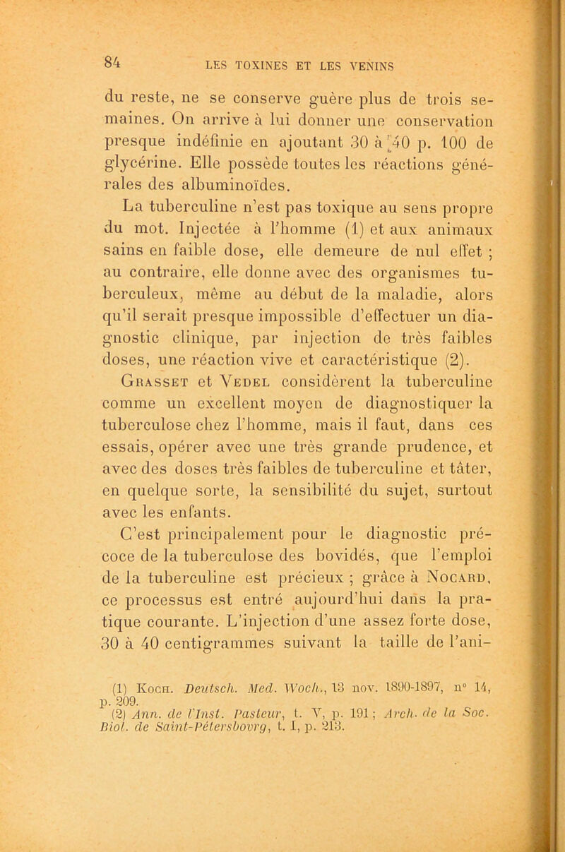 du reste, ne se conserve guère plus de trois se- maines. On arrive à lui donner une conservation presque indéfinie en ajoutant 30 à [40 p. 100 de glycérine. Elle possède toutes les réactions géné- rales des albuminoïdes. La tuberculine n’est pas toxique au sens propre du mot. Injectée à l’homme (1) et aux animaux sains en faible dose, elle demeure de nul effet ; au contraire, elle donne avec des organismes tu- berculeux, môme au début de la maladie, alors qu’il serait presque impossible d’effectuer un dia- gnostic clinique, par injection de très faibles doses, une réaction vive et caractéristique (2). Grasset et Yedel considèrent la tuberculine comme un excellent moyen de diagnostiquer la tuberculose chez l’homme, mais il faut, dans ces essais, opérer avec une très grande prudence, et avec des doses très faibles de tuberculine et tâter, en quelque sorte, la sensibilité du sujet, surtout avec les enfants. C’est principalement pour le diagnostic pré- coce de la tuberculose des bovidés, que l’emploi de la tuberculine est précieux ; grâce à Nocard, ce processus est entré aujourd’hui daiis la pra- tique courante. L’injection d’une assez forte dose, 30 à 40 centigrammes suivant la taille de l’ani- (1) Kocii. Detttsch. Med. Woch., 13 nov. 1890-1897, n“ 14, p. 209. (2) Ann. de l'Inst. Pasteur, L V, p. 191; Arcli- de la Soc. Biol, de Samt-Pélersüovrg, t. 1, p. 213.