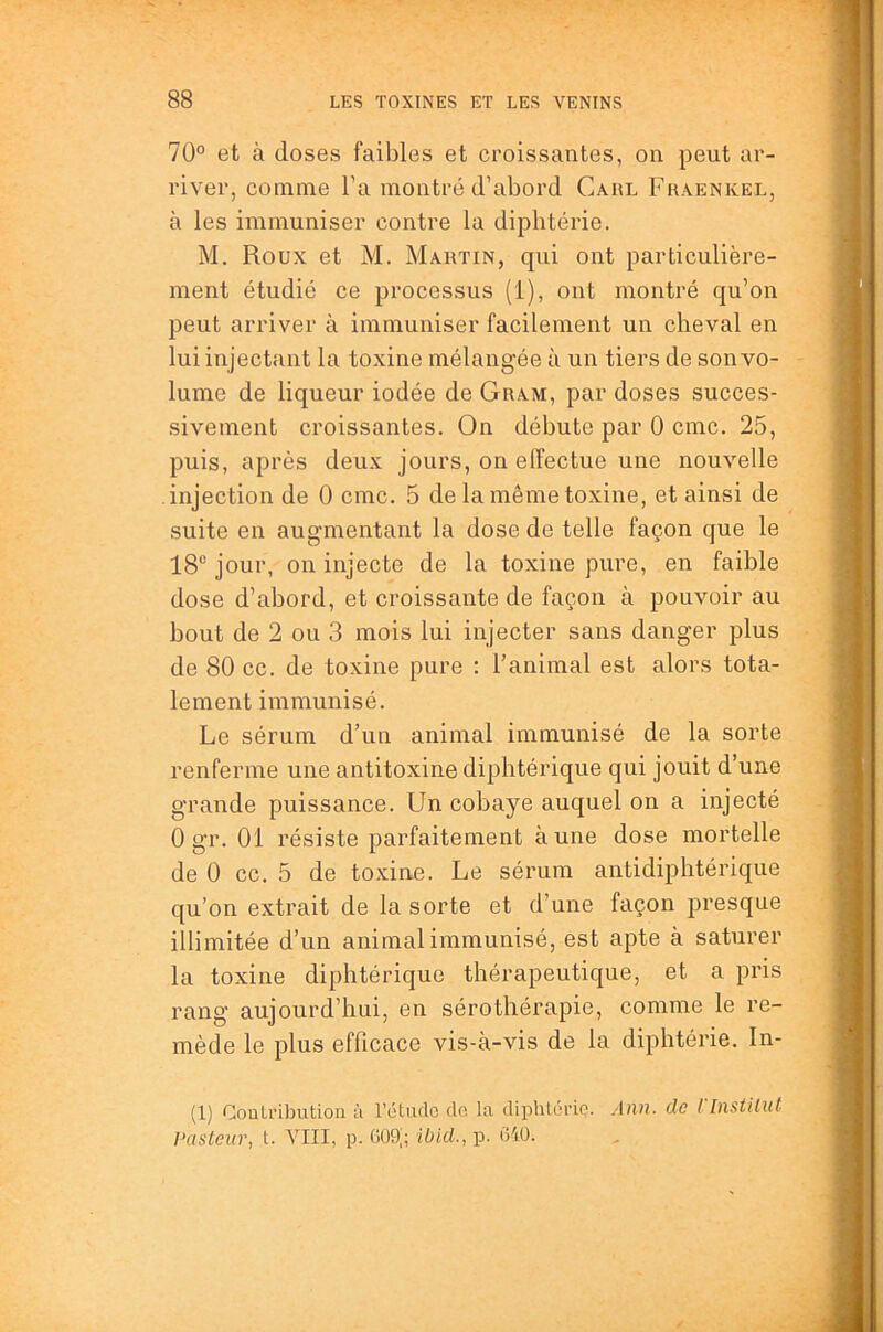 70° et à doses faibles et croissantes, on peut ar- river, comme Ta montré d’abord Caiil Fhaenkel, à les immuniser contre la diphtérie. M. Roux et M. Martin, qui ont particulière- ment étudié ce processus (i), ont montré qu’on peut arriver à immuniser facilement un cheval en lui injectant la toxine mélangée à un tiers de son vo- lume de liqueur iodée de Gram, par doses succes- sivement croissantes. On débute par 0 cmc. 25, puis, après deux jours, on effectue une nouvelle injection de 0 cmc. 5 de la même toxine, et ainsi de suite en augmentant la dose de telle façon que le 18“ jour, on injecte de la toxine pure, en faible dose d’abord, et croissante de façon à pouvoir au bout de 2 ou 3 mois lui injecter sans danger plus de 80 cc. de toxine pure : l’animal est alors tota- lement immunisé. Le sérum d’un animal immunisé de la sorte renferme une antitoxine diphtérique qui jouit d’une grande puissance. Un cobaye auquel on a injecté 0 gr. 01 résiste parfaitement aune dose mortelle de 0 cc. 5 de toxine. Le sérum antidiphtérique qu’on extrait de la sorte et d’une façon presque illimitée d’un animal immunisé, est apte à saturer la toxine diphtérique thérapeutique, et a pris rang aujourd’hui, en sérothérapie, comme le re- mède le plus efficace vis-à-vis de la diphtérie. In- (1) Contribution à l’étudo dn la diphtôrio. Ann. de l [nstiliU Pasteur, t. VIII, p. GOg; ibid., p. tî40.