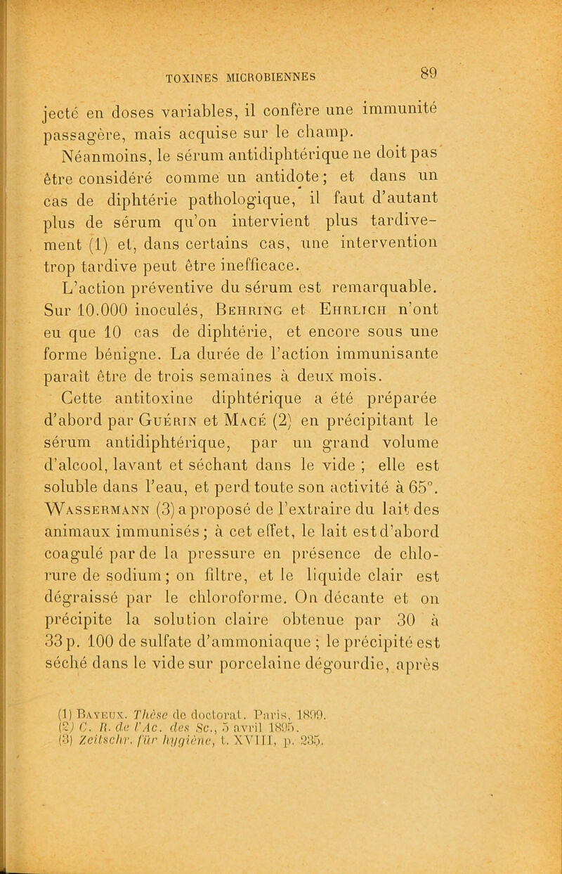 jecté en doses variables, il confère une immunité passagère, mais acquise sur le champ. Néanmoins, le sérum antidiphtérique ne doit pas être considéré comme un antidote ; et dans un cas de diphtérie pathologique, il faut d’autant plus de sérum qu’on intervient plus tardive- ment (1) et, dans certains cas, une intervention trop tardive peut être inefficace. L’action préventive du sérum est remarquable. Sur 10.000 inoculés, Behring et Eitrlicit n’ont eu que 10 cas de diphtérie, et encore sous une forme bénigne. La durée de l’action immunisante paraît être de trois semaines à deux mois. Cette antitoxine diphtéric[ue a été préparée d’abord par Guérin et Macé (2) en précipitant le sérum antidiphtérique, par un grand volume d’alcool, lavant et séchant dans le vide ; elle est soluble dans l’eau, et perd toute son activité à 65°. Wassermann (3) a proposé de l’extraire du lait des animaux immunisés; à cet effet, le lait estd’ahord coagulé par de la pressure en présence de chlo- rure de sodium; on filtre, et le liquide clair est dégraissé par le chloroforme. On décante et on précipite la solution claire obtenue par 30 à 33 p. 100 de sulfate d’ammoniaque ; le précipité est séché dans le vide sur porcelaine dégourdie, après (1) Baveux. T/(,6'.se rlc clocloval. Paris, 1X09. (Sj G. /{. dü l'Ac. dea Sc., ~) avril IH'.Ji). i'i) Zcilschr. fïir Imçjiùne, l. XVIIl, jj. Slii).