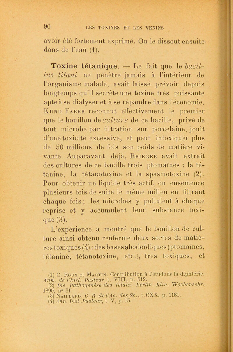 avoir été fortement exprimé. Ou le dissout ensuite- dans de Teau (1). Toxine tétanique. — Le fait que le hacil- lus titani ne pénètre jamais à l’intérieur de l’organisme malade, avait laissé prévoir depuis longtemps qu’il secrète une toxine très puissante apte à se dialyseret à se répandre dans l’économie. Kund Faber reconnut effectivement le premier que le bouillon de cultiore de ce bacille, privé de tout microbe par filtration sur porcelaine, jouit d’une toxicité excessive, et peut intoxiquer plus de 50 millions de fois son poids de matière vi- vante. Auparavant déjà, Brieger avait extrait des cultures de ce bacille trois ptomaïnes : la té- tanine, la tétanotoxine et la spasmotoxine (2). Pour obtenir un liquide très actif, on ensemence plusieurs fois de suite le même milieu en filtrant chaque fois ; les microbes y pullulent à chaque reprise et y accumulent leur substance toxi- que (3). L’expérience a montré que le bouillon de cul- ture ainsi obtenu renferme deux sortes de matiè- res toxiques (4) : des bases alcaloïdiques (ptomaïnes, tétanine, tétanotoxine, etc.), très toxiques, et (]) G. Eodx et Martin. Contribution à l’étude de la diphtérie. Ann. de l'Inat. Pastexir, t. VIII, p. 512. (2) Die Pathogenèse des tetani. Berlin. Klin. Wochenschr. 1890, n-31. (3) Naillaru. C. R. del'Ac. des Sc., t. GXX, p. 1181. (,4) Ann. Inst .Pasteur, t. V, p. 15.