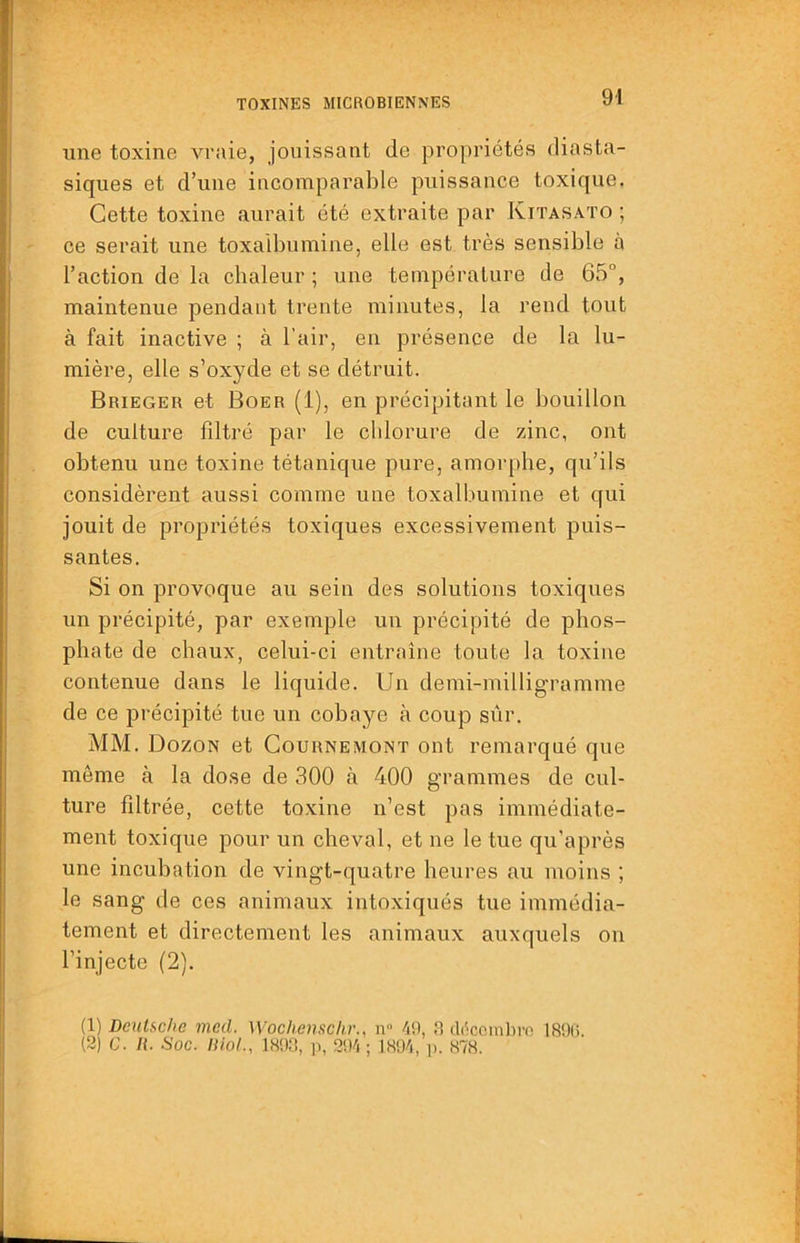 une toxine vraie, jouissant de propriétés diasta- siques et d’une incomparable puissance toxique. Cette toxine aurait été extraite par Kitasato ; ce serait une toxaibumine, elle est très sensible à l’action de la chaleur ; une température de 65°, maintenue pendant trente minutes, la rend tout à fait inactive ; à l’air, en présence de la lu- mière, elle s’oxyde et se détruit. Brieger et Boer (1), en précipitant le bouillon de culture filtré par le chlorure de zinc, ont obtenu une toxine tétanique pure, amoiqihe, qu’ils considèrent aussi comme une toxaibumine et qui jouit de propriétés toxiques excessivement puis- santes. Si on provoque au sein des solutions toxiques un précipité, par exemple un précipité de phos- phate de chaux, celui-ci entraîne toute la toxine contenue dans le liquide. Un demi-millig'ramme de ce précipité tue un cobaye à coup sûr. MM. Dozon et Gournemont ont remarqué que môme à la dose de 300 à 400 grammes de cul- ture filtrée, cette to.xine n’est pas immédiate- ment toxique pour un cheval, et ne le tue qu’après une incubation de vingt-quatre heures au moins ; le sang de ces animaux intoxiqués tue immédia- tement et directement les animaux auxquels on l’injecte (2). (1) Dcnlsc/ie med. Wochenschr., n ■'jO, H dc^coinliro ISOli. (2) C. /(. Soc. niai., IS'ia, ]), 3!Vi ; i>. H78.