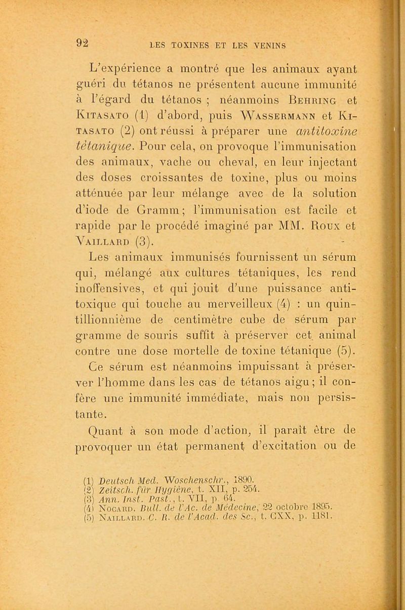 9â L’expérience a montré que les animaux ayant guéri du tétanos ne présentent aucune immunité à l’égard du tétanos ; néanmoins Behring et Kitasato (1) d’abord, puis Wassermann et Ki- TASATO (2) ont réussi à préparer une antitoxine tétanique. Pour cela, on provoque l’immunisation des animaux, vache ou cheval, en leur injectant des doses croissantes de toxine, plus ou moins atténuée par leur mélange avec de la solution d’iode de Gramm ; rimmunisatiou est facile et rapide par le procédé imaginé par MM. Roux et Yaillard (3). Les animaux immunisés fournissent un sérum qui, mélangé aux cultures tétaniques, les rend inoffensives, et qui jouit d’une puissance anti- toxique qui touclie au merveilleux (4) : un quin- tillionnième de centimètre cube de sérum par gramme de souris suffit à préserver cet. animal contre une dose mortelle de toxine tétanique (5). Ce sérum est néanmoins impuissant à préser- ver l’homme dans les cas de tétanos aigu ; il con- fère une immunité immédiate, mais non persis- tante. Quant à son mode d’action, il paraît être de provoquer un état permanent d’excitation ou de (1) Beutsch Med. Wosclienftchr., 1890. {2) zeitsch. fïir Hygiène, t. XII, p. 254. (.3) Ann. Inst. Past., l. Vil, p 64. (4) Nocard. IhiU. de l'Ac. de Médecine, 22 oclobre 1895.