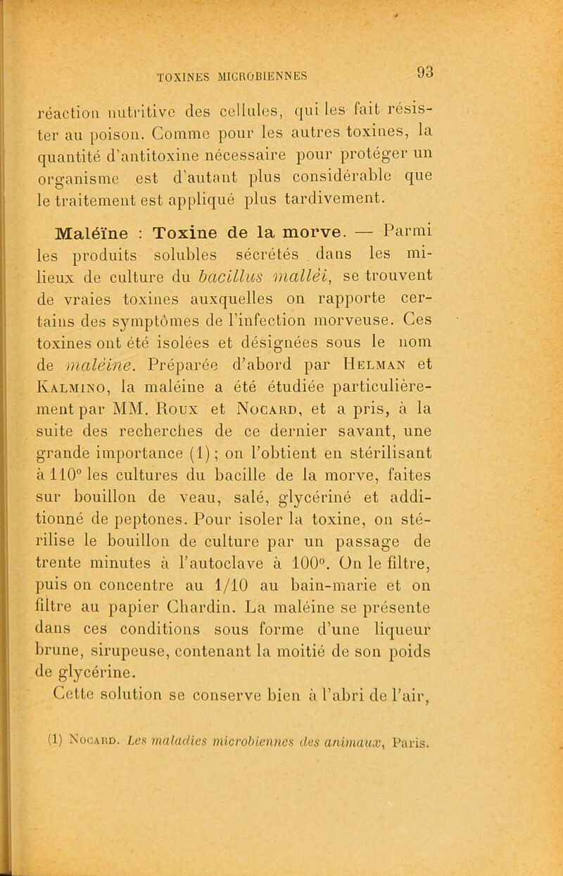 réaction nutritive des cellules, qui les fuit résis- ter au poison. Comme pour les autres toxines, la quantité d’antitoxine nécessaire pour protéger un organisme est d’autant plus considérable que le traitement est appliqué plus tardivement. Maléïne : Toxine de la morve. — Parmi les produits solubles sécrétés dans les mi- lieux de culture du bacillus mallèi, se trouvent de vraies toxines auxquelles on rapporte cer- tains des symptômes de l’infection morveuse. Ces toxines ont été isolées et désignées sous le nom de ïïialêine. Préparée d’abord par Helman et Kalmino, la maléine a été étudiée particulière- ment par MM. Roux et Nücard, et a pris, à la suite des recherches de ce dernier savant, une grande importance (1); on l’obtient en stérilisant à 110° les cultures du bacille de la morve, faites sur bouillon de veau, salé, glycérine et addi- tionné de peptones. Pour isoler la toxine, on sté- rilise le bouillon de culture par un passage de trente minutes à l’autoclave à 100°. ün le fdtre, puis on concentre au 1/10 au bain-marie et on fdtre au papier Chardin. La maléine se présente dans ces conditions sous forme d’une liqueur brune, sirupeuse, contenant la moitié de son poids de glycérine. Cette solution se conserve bien à l’abri de l’air, (1) Nocahd. Les maladies microbiennes des animaux, Paris.