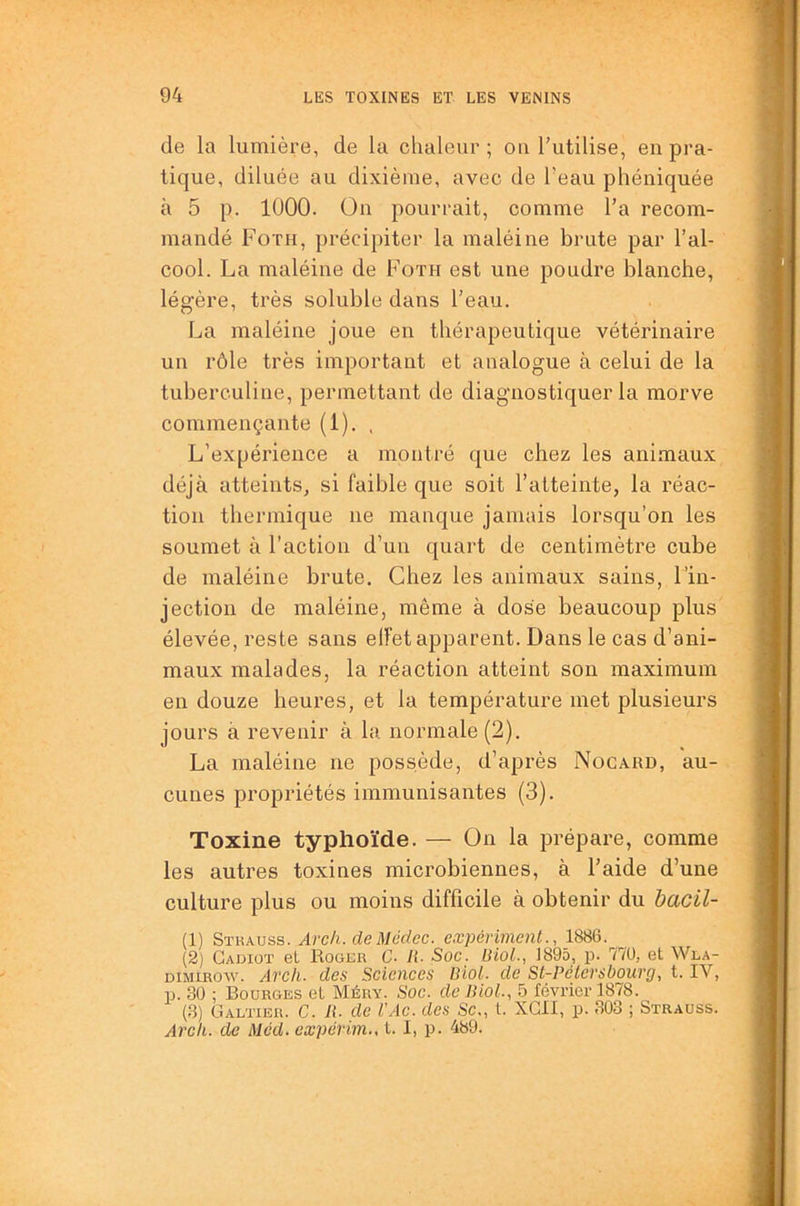 de la lumière, de la chaleur; ou l’utilise, en pra- tique, diluée au dixième, avec de l’eau phéniquée à 5 p. lÜOO. On pourrait, comme l’a recom- mandé Foth, précipiter la maléine brute par l’al- cool. La maléine de Foth est une poudre blanche, légère, très soluble dans l’eau. La maléine joue en thérapeutique vétérinaire un rôle très important et analogue à celui de la tuberculine, permettant de diagnostiquer la morve commençante (1). , L’expérience a montré que chez les animaux déjà atteints, si faible que soit l’atteinte, la réac- tion thermique ne manque jamais lorsqu’on les soumet à l’action d’un quart de centimètre cube de maléine brute. Chez les animaux sains, l’in- jection de maléine, même à dose beaucoup plus élevée, reste sans elFet apparent. Dans le cas d’ani- maux malades, la réaction atteint son maximum en douze heures, et la température met plusieurs jours à revenir à la normale (2). La maléine ne possède, d’après Nocard, au- cunes propriétés immunisantes (3). Toxine typhoïde. — On la prépare, comme les autres toxines microbiennes, à l’aide d’une culture plus ou moins difficile à obtenir du bacil- (1) Strauss. Arch. deMédec. expériment., 1886. (2) Cadiot et Roglr C. li. Soc. Uiol., 1895, id. TiO, et Wla- DiMiROw. Arch. des Sciences Biol, de St-Pétersbourg, t. IV, p. 3ü ; Bourges et Méry. Soc. de Biol., 5 février 1878. (3) ÜALïiER. C. 11. de l'Ac. des Sc., t. XGII, p. 303 ; Strauss. Ai'ch. de Med. expérim., t. I, p. 489.