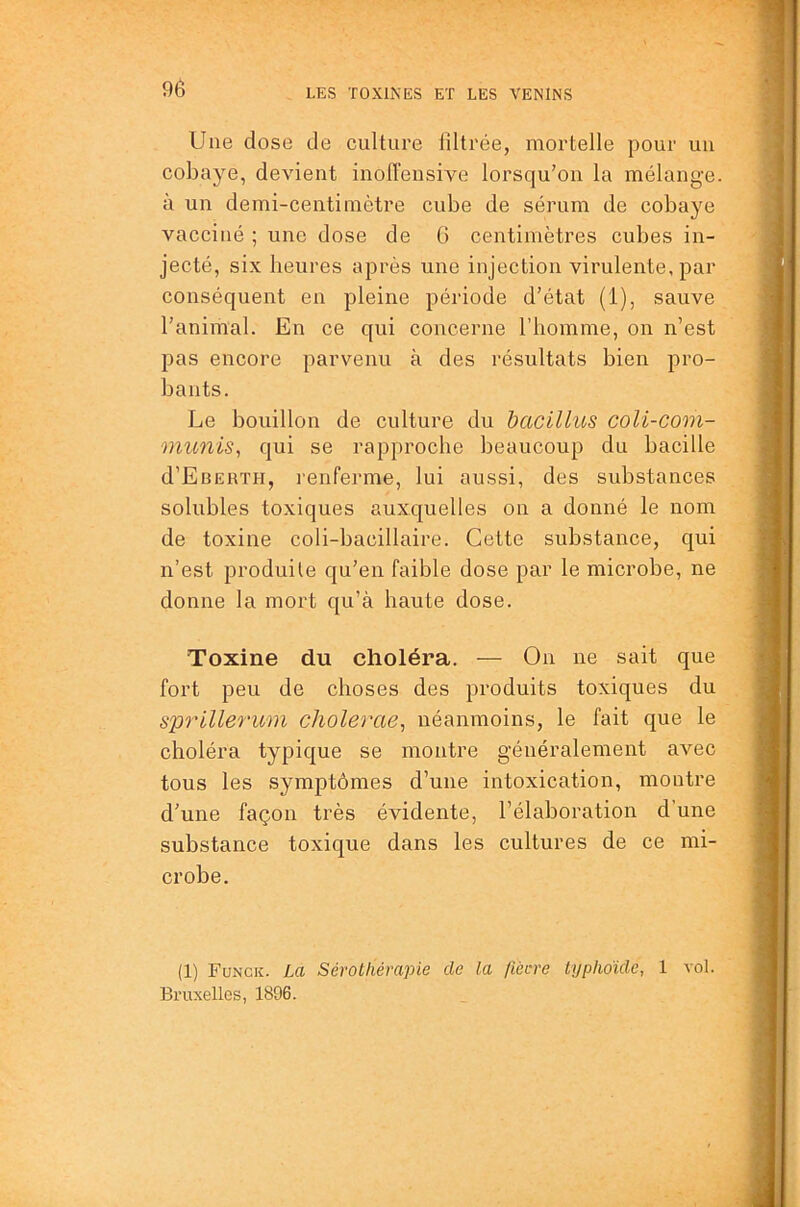 Une dose de culture filtrée, mortelle pour un cobaye, devient inolTensive lorsqu’on la mélange, à un demi-centimètre cube de sérum de cobaye vacciné ; une dose de G centimètres cubes in- jecté, six heures après une injection virulente, par conséquent en pleine période d’état (1), sauve l’animal. En ce qui concerne l’homme, on n’est pas encore parvenu à des résultats bien pro- bants. Le bouillon de culture du bacillus coli-com- mimis^ qui se rapproche beaucoup du bacille d’EBERTH, renferme, lui aussi, des substances solubles toxiques auxquelles on a donné le nom de toxine coli-bacillaire. Cette substance, qui n’est produite qu’en faible dose par le microbe, ne donne la mort qu’à haute dose. Toxine du choléra. — On ne sait que fort peu de choses des produits toxiques du s%>rillerum cholerae, néanmoins, le fait que le choléra typique se montre généralement avec tous les symptômes d’une intoxication, montre d'une façon très évidente, l’élaboration d’une substance toxique dans les cultures de ce mi- crobe. (1) Funck. La Sérothérapie de la /iècre typhoïde, 1 vol. Bruxelles, 1896.