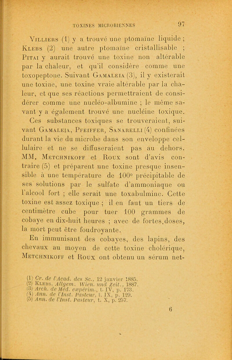 Vjllieus (l) y a trouvé uue ptomaïae liquide; Klebs (2) uue autre ptomaïne cristallisable ; PiTAi y aurait trouvé une toxine non altérable par la chaleur, et qu'il considère comme une toxopeptone. Suivant Gamaleia (3), il y existerait une toxine, une toxine vraie altérable par la cha- leur, et que ses réactions permettraient de consi- dérer comme une nucléo-albumine ; le même sa- vant y a également trouvé une nucléine toxique. Ces substances toxiques se trouveraient, sui- vant Gamaleia, Pfeiffer, Sanarelli (4) confinées durant la vie du microbe dans son enveloppe cel- lulaire et ne se diffuseraient pas au dehors. MM. Metchnikoff et Roux sont d’avis con- traire (5) et préparent une toxine presque insen- sible à une température de 100° précipitable de ses solutions par le sulfate d’ammoniaque ou l’alcool fort ; elle serait une toxabulminc. Cette toxine est assez toxique ; il en faut un tiers de centimètre cube pour tuer 100 grammes de cobaye en dix-huit heures ; avec de fortes.doses, la mort peut être foudroyante. En immunisant des cobayes, des lapins, des chevaux au moyen de cette toxine cholérique, Metchnikoff et Roux ont obtenu un sérum net- (1) Cr. de l'Acad. don Sc., 12 juuvier 1885. (2) Klebs. Allçjem. Wicn. un'd Zcit., 1887. (3) Arch. de Méd. cæpcrim., t. IV, p. 173. ('i) Ann. de Cinst. Pasteur, l. IX, p. 12U. (5) Ann. de l'Insl. Pasteur, L X, p. 257. 6