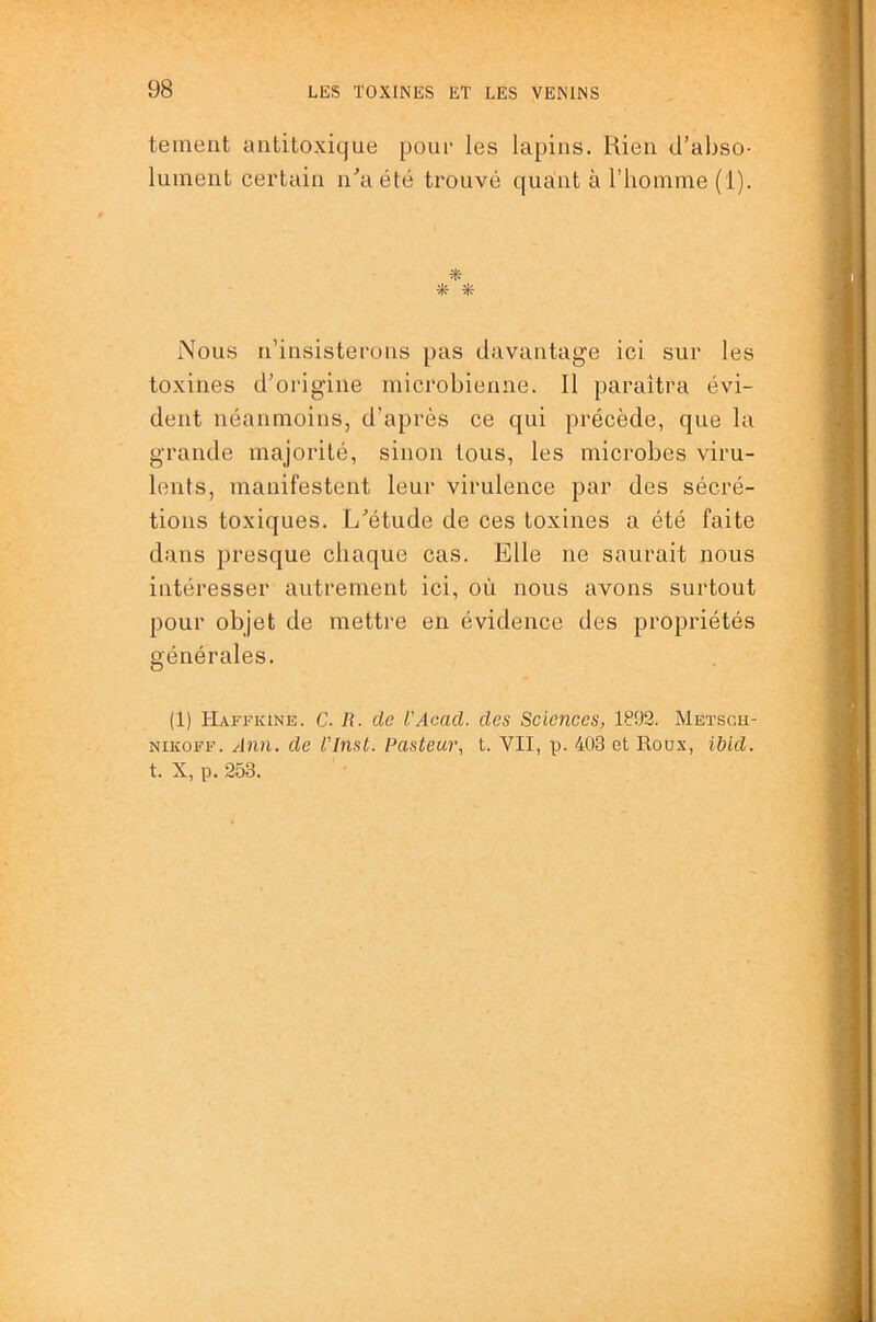 tement aiititoxique pour les lapins. Rien d’abso- lument certain n’a été trouvé quant à l’homme (i). -Sfr Nous n’insisterons pas davantage ici sur les toxines d’origine microbienne. Il iiaraîtra évi- dent néanmoins, d’après ce qui précède, que la grande majorité, sinon tous, les microbes viru- lents, manifestent leur virulence par des sécré- tions toxiques. L’étude de ces toxines a été faite dans presque chaque cas. Elle ne saurait nous intéresser autrement ici, où nous avons surtout pour objet de mettre en évidence des propriétés générales. (1) Haffkine. C. R. de l'Acad. des Sciences, 1892. Meïsgu- NiKOFF. Ann. de l'Inst. Pasteur, t. VII, p. 403 et Roux, ibid. t. X, p. 253.