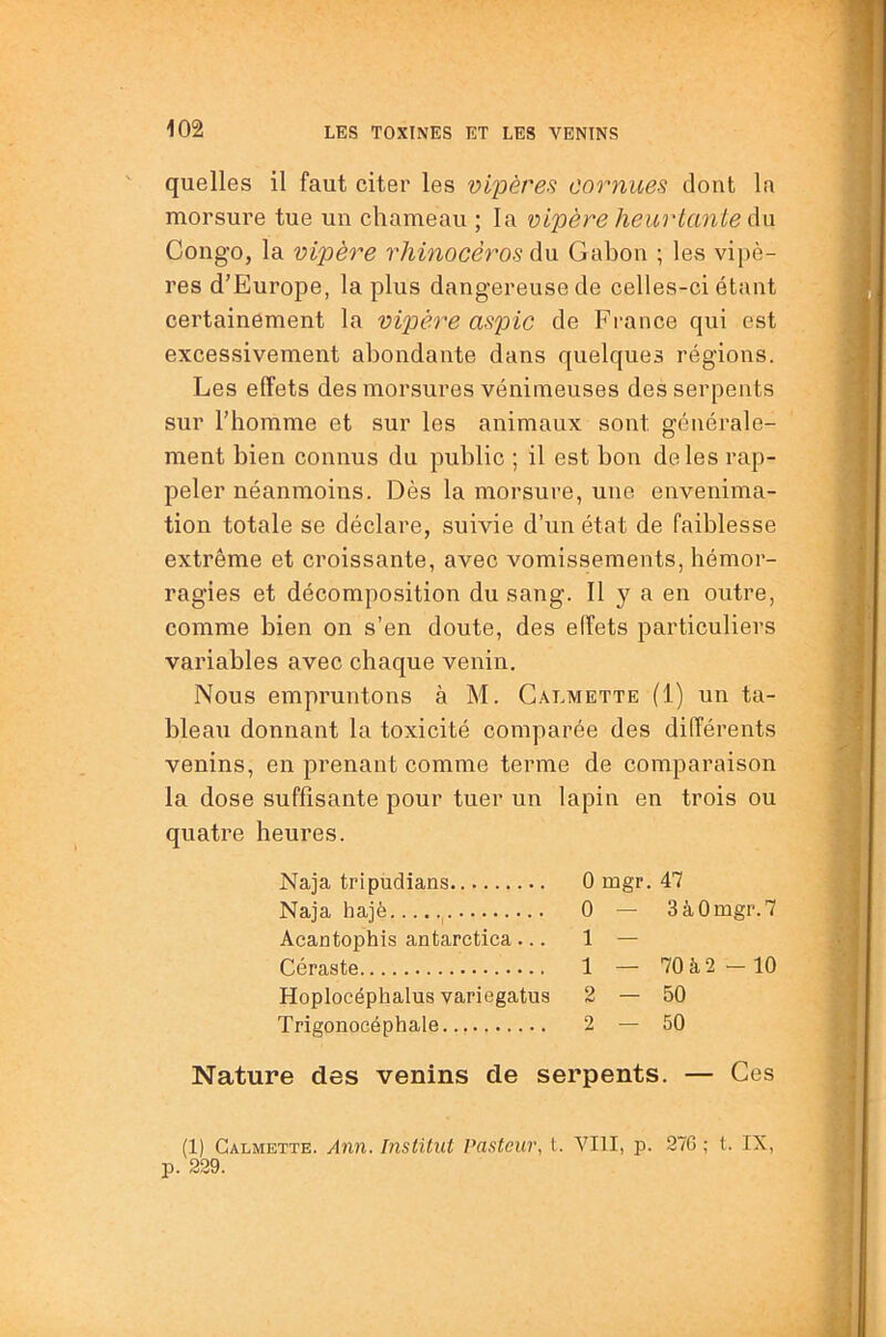 quelles il faut citer les vipères cornues dont la morsure tue un chameau ; la vipère heur ternie du Congo, la vipère rhinocéros du Gabon ; les vi})è- res d’Europe, la plus dangereuse de celles-ci étant cei’tainement la vipère aspic de France qui est excessivement abondante dans quelques régions. Les effets des morsures véninieuses des serpents sur l’homme et sur les animaux sont générale- ment bien connus du public ; il est bon de les rap- peler néanmoins. Dès la morsure, une envenima- tion totale se déclare, suivie d’un état de faiblesse extrême et croissante, avec vomissements, hémor- ragies et décomposition du sang. Il y a en outre, comme bien on s’en doute, des effets particuliers variables avec chaque venin. Nous empruntons à M. Galmette (1) un ta- bleau donnant la toxicité comparée des différents venins, en prenant comme terme de comparaison la dose suffisante pour tuer un lapin en trois ou quatre heures. Nature des venins de serpents. — Ces (1) Galmette. Ann. Institut Pasteur, l. VIII, p. 27G ; t. IX, p. 229. Naja tripudians Naja hajè Aeantophis antarctica ... Céraste Hoplocéphalus variegatus Trigonocéphale 0 mgr. 47 0 — 3à0mgr.7 1 — 1 — 70 à 2 — 10 2 — 50 2 — 50