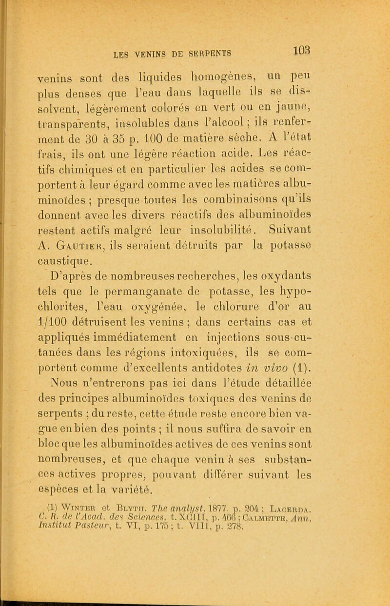 venins sont des liquides homogènes, un peu plus denses que l’eau dans laquelle ils se dis- solvent, légèrement colorés en vert ou en jaune, transparents, insolubles dans l’alcool ; ils renfer- ment de 30 à 35 p. 100 de matière sèche. A l’état frais, ils ont une légère réaction acide. Les réac- tifs chimiques et eu particulier les acides se com- portent à leur égard comme avec les matières albu- minoïdes ; presque toutes les combinaisons qu’ils donnent avec les divers réactifs des albuminoïdes restent actifs malgré leur insolubilité. Suivant A. Gautier, ils seraient détruits par la potasse caustique. D’après de nombreuses recherches, les oxydants tels que le permanganate de potasse, les hypo- chlorites, l’eau oxygénée, le chlorure d’or au 1/100 détruisent les venins ; dans certains cas et appliqués immédiatement en injections sous-cu- tanées dans les régions intoxiquées, ils se com- portent comme d’excellents antidotes in vivo (1). Nous n’entrerons pas ici dans l’étude détaillée des principes albuminoïdes toxiques des venins de serpents ; du reste, cette étude reste encore bien va- gue en bien des points ; il nous suffira de savoir en bloc que les albuminoïdes actives de ces venins sont nombreuses, et que chaque venin <à ses substan- ces actives propres, pouvant différer suivant les espèces et la variété. (1) WiNTiîR et Blytu. The analyst. 1877. p. 904 ; Lacerda. C. h. de TAcad, da SeAcnces, t. XC’III, p. 400 ; Caemette, Institut Pasteur, t. VI, p. 175; t. VIll, p. 278.