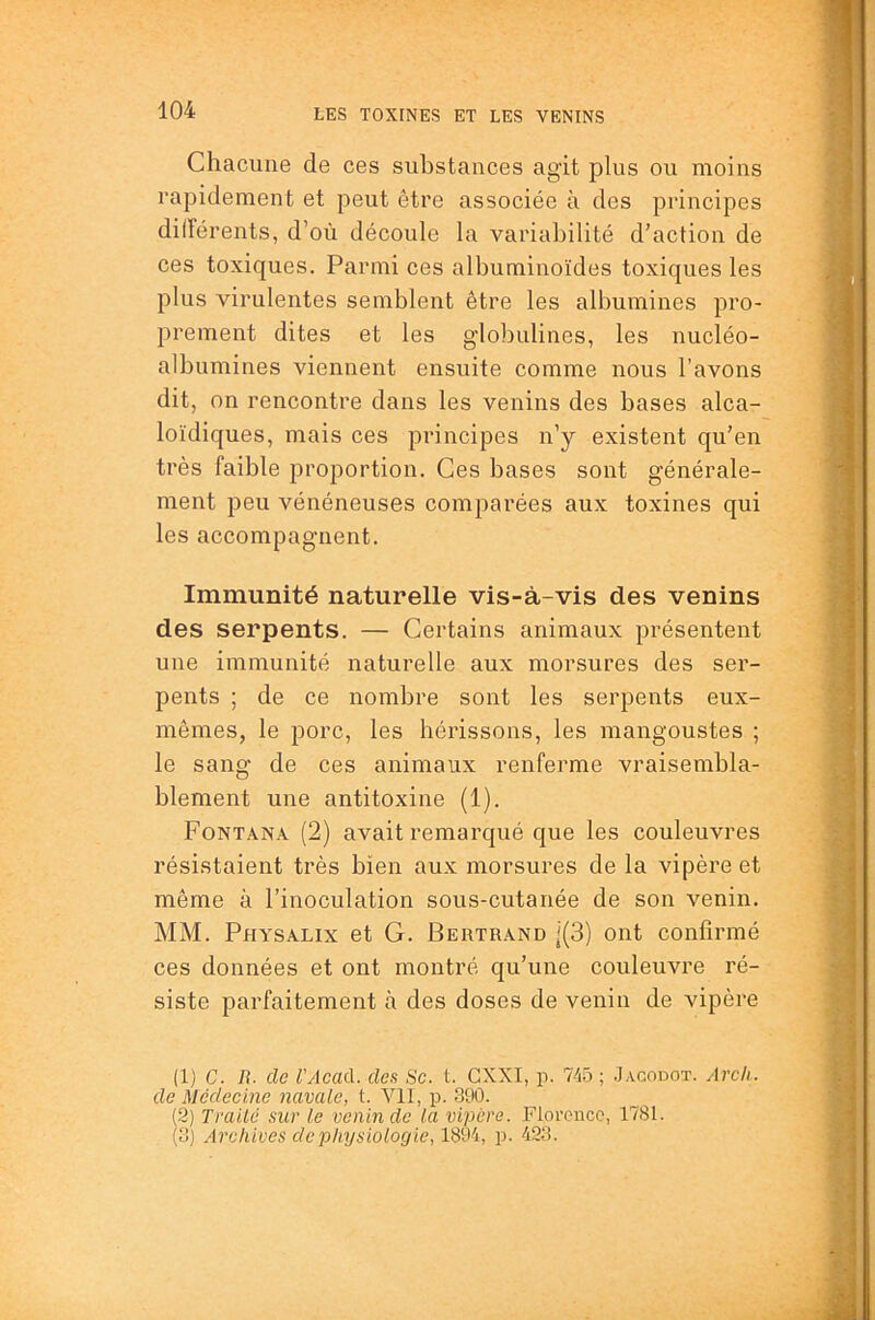 Chacune de ces substances agit plus ou moins rapidement et peut être associée à des principes dilîérents, d’où découle la variabilité d’action de ces toxiques. Parmi ces albuminoïdes toxiques les plus virulentes semblent être les albumines pro- prement dites et les globulines, les nucléo- albumines viennent ensuite comme nous l’avons dit, on rencontre dans les venins des bases alca- loïdiques, mais ces principes n’y existent qu’en très faible proportion. Ces bases sont générale- ment peu vénéneuses comparées aux toxines qui les accompagnent. Immunité naturelle vis-à-vis des venins des serpents. — Certains animaux présentent une immunité naturelle aux morsures des ser- pents ; de ce nombre sont les serpents eux- mêmes, le porc, les hérissons, les mangoustes ; le sang de ces animaux renferme vraisembla- blement une antitoxine (1). Fontana (2) avait remarqué que les couleuvres résistaient très bien aux morsures de la vipère et même à l’inoculation sous-cutanée de son venin. MM. Physalix et G. Bertrand j(3) ont confirmé ces données et ont montré qu’une couleuvre ré- siste parfaitement à des doses de venin de vipère (1) C. R. de l'Acad. des Se. t. GXXI, p. 745 ; Jagodot. Arch. de Médecine navale, t. Vil, p. 390. (2) Trailc sur le venin de la vipère. Florence, 1781. (3) Archives de physiologie, 1894, p. 423.