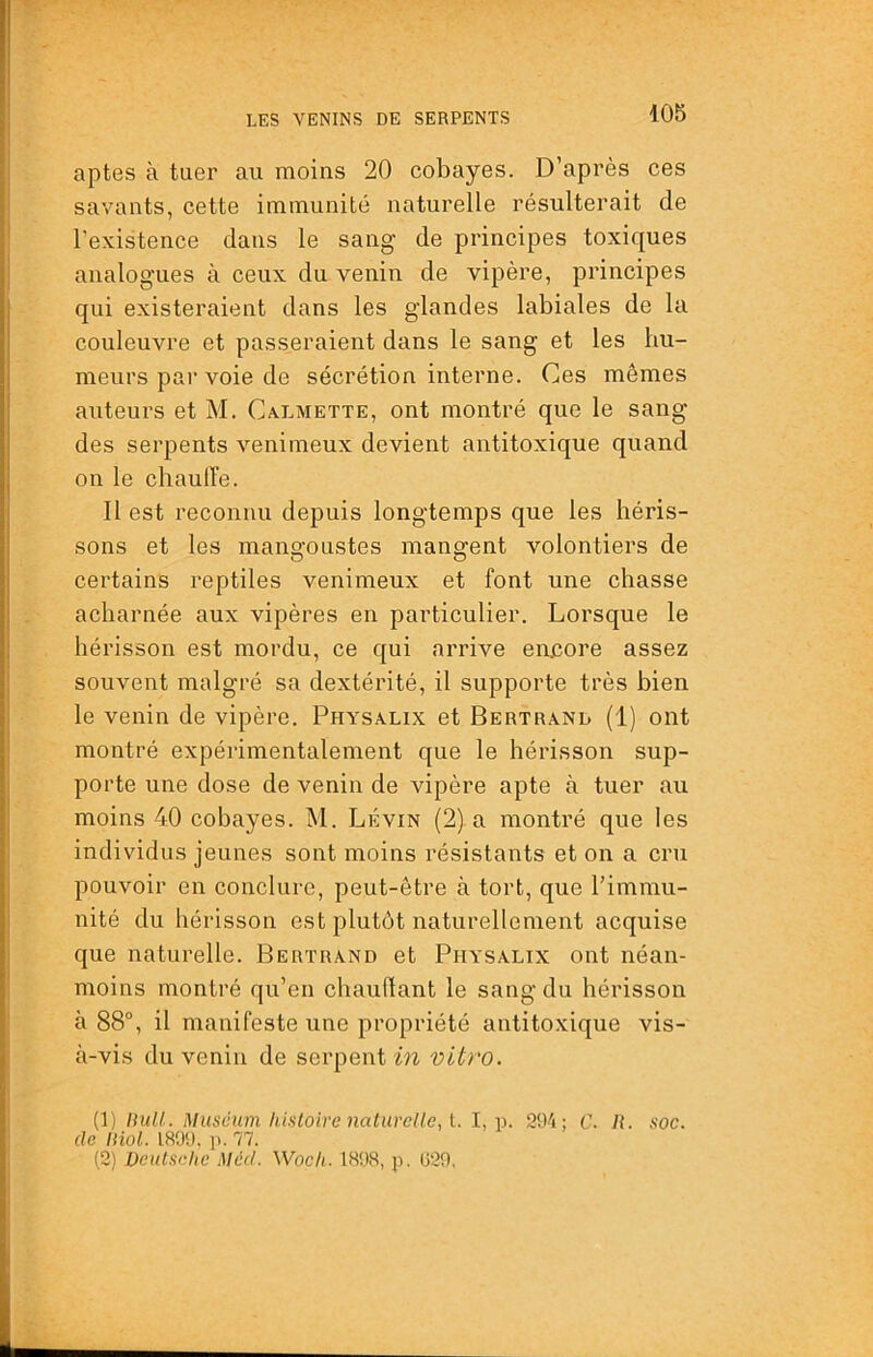 aptes à tuer au moins 20 cobayes. D’après ces savants, cette immunité naturelle résulterait de l’existence dans le sang de principes toxiques analogues à ceux du venin de vipère, principes qui existeraient dans les glandes labiales de la couleuvre et passeraient dans le sang et les hu- meurs par voie de sécrétion interne. Ces mêmes auteurs et M. Calmette, ont montré que le sang des serpents venimeux devient antitoxique quand on le chauffe. Il est reconnu depuis longtemps que les héris- sons et les mangoustes mangent volontiers de certains reptiles venimeux et font une chasse acharnée aux vipères en particulier. Lorsque le hérisson est mordu, ce qui arrive encore assez souvent malgré sa dextérité, il supporte très bien le venin de vipère. Physalix et Bertrand (1) ont montré expérimentalement que le hérisson sup- porte une dose de venin de vipère apte à tuer au moins 40 cobayes. M. Lévin (2) a montré que les individus jeunes sont moins résistants et on a cru pouvoir en conclure, peut-être à tort, que l’immu- nité du hérisson est plutôt naturellement acquise que naturelle. Bertrand et Physalix ont néan- moins montré qu’en chauflant le sang du hérisson à 88°, il manifeste une propriété antitoxique vis- à-vis du venin de serpent vitro. (Tl) null. Muscum histoire naturelle, t. 1, 294; C. R. soc. de iHol. 1899. p. 77. (2) Deutsche Méd. Woch. 1898, p. 029.