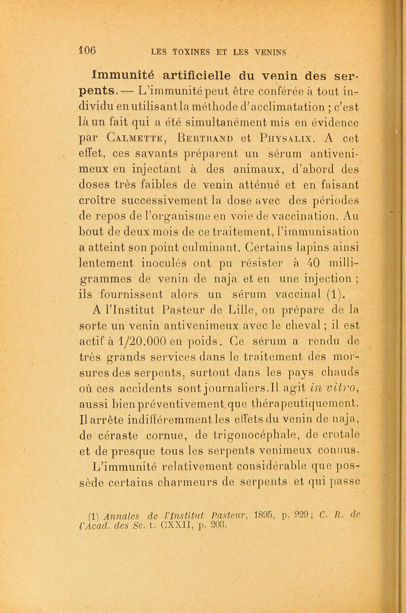 Immunité artificielle du venin des ser- pents.— L’immunité peut être conférée à tout in- dividu enutilisantla méthode d’acclimatation ; c’est là un fait qui a été simultanément mis en évidence par Galmette, Bertrand et Physalix. A cet effet, ces savants préparent un sérum antiveni- meux en injectant à des animaux, d’abord des doses très faibles de venin atténué et en faisant croître successivement la dose avec des périodes de repos de l’organisme en voie de vaccination. Au bout de deux mois de ce traitement, l’immunisation a atteint son point culminant. Certains lapins ainsi lentement inoculés ont pu résister à 40 milli- grammes de venin de naja et en une injection ; ils fournissent alors un sérum vaccinal (1). A l’Institut Pasteur de Lille, on prépare de la sorte un venin antivenimeux avec le cheval ; il est actif à 1/20.000 en poids. Ce sérum a rendu de très grands services dans le traitement des mor- O sures des serpents, surtout dans les pays chauds où ces accidents sontjournaliers.il agit in vUro^ aussi bien préventivement que thérapeutiquement. Il arrête indifféremment les elfetsdu venin de naja, de céraste cornue, de trigonocéphale, de crotale et de presque tous les serpents venimeux connus. L’immunité relativement considérable que pos- sède certains charmeurs de serpents et qui passe (1) Annales de l'Institnt Pasteur, 1805, p. ?29; C. R. de t’Acad. des Sc. t. GXXII, p. 208.