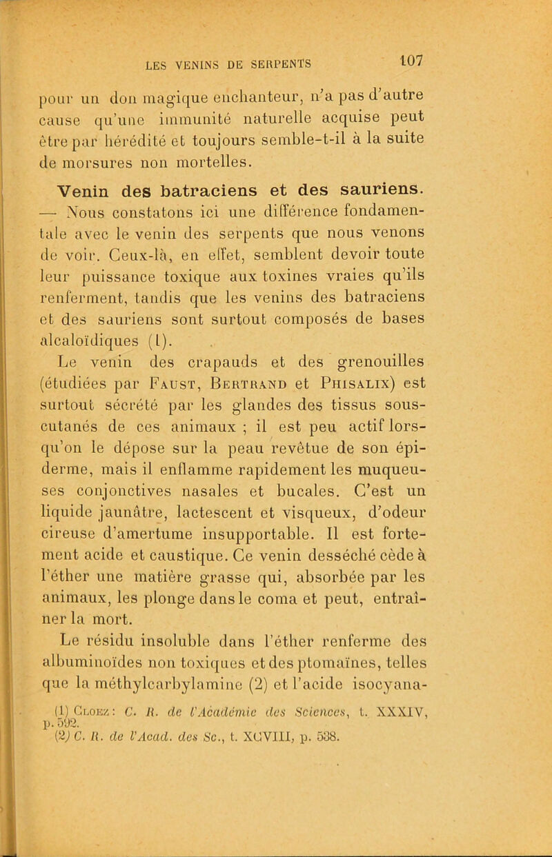 pour un don magique enchanteur, n’a pas d autre cause qu’une immunité naturelle acquise peut être par hérédité et toujours semble-t-il à la suite de morsures non mortelles. Venin des batraciens et des sauriens. — Nous constatons ici une différence fondamen- tale avec le venin des serpents que nous venons de voir. Ceux-là, en elfet, semblent devoir toute leur puissance toxique aux toxines vraies qu’ils renferment, tandis que les venins des batraciens et des sauriens sont surtout composés de bases alcaloïdiques (l). Le venin des crapauds et des grenouilles (étudiées par Faust, Bertrand et Phisalix) est surtout sécrété par les glandes des tissus sous- cutanés de ces animaux ; il est peu actif lors- qu’on le dépose sur la peau revêtue de son épi- derme, mais il enflamme rapidement les muqueu- ses conjonctives nasales et bucales. C’est un liquide jaunâtre, lactescent et visqueux, d’odeur cireuse d’amertume insupportable. Il est forte- ment acide et caustique. Ce venin desséché cède à l’éther une matière grasse qui, absorbée par les animaux, les plonge dans le coma et peut, entraî- ner la mort. Le résidu insoluble dans l’éther renferme des albuminoïdes non toxiques etdes ptomaïnes, telles que la méthylcarbylamine (2) et l’acide isocyana- (1) Glokz: C. h. de l'Académie des Sciences, l. XXXIV, p. 5'J2. (2; C. li. do l’Acad. des Se., t. XCVlll, p. 538.